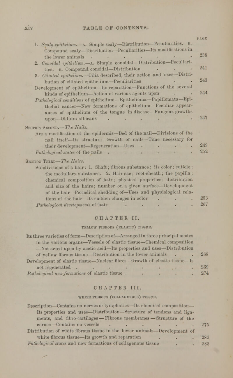 238 1. Scaly epithelium.—A. Simple scaly—Distribution—Peculiarities, b. Compound scaly—Distribution—Peculiarities—Its modifications in the lower animals ....••• 2. Conoidal epithelium.—a. Simple conoidal—Distribution—Peculiari- ties, b. Compound conoidal—Distribution . • • 241 3. Ciliated epithelium.—Cilia described, their action and uses—Distri- bution of ciliated epithelium—Peculiarities . • • 243 Development of epithelium—Its reparation—Functions of the several kinds of epithelium—Action of various agents upon . • 244 Pathological conditions of epithelium—Epithelioma—Papillomata—Epi- thelial cancer—New formations of epithelium—Peculiar appear- ances of epithelium of the tongue in disease—Fungou6 growths upon—Oidium albicans ...... 247 Section Second.—The Nails. Are a modification of the epidermis—Bed of the nail—Divisions of the nail itself—Its structure—Growth of nails—Time necessary for their development—Regeneration—Uses .... 249 Pathological states of the nails ...... 252 Section Third—The Hairs. Subdivisions of a hair : 1. Shaft; fibrous substance ; its color ; cuticle ; the medullary substance. 2. Hair-sac; root-sheath; the papilla; chemical composition of hair; physical properties; distribution and size of the hairs; number on a given surface—Development of the hair—Periodical shedding of—Uses and physiological rela- tions of the hair—Its sudden changes in color . . . 253 Pathological developments of hair ..... 267 CHAPTER II. YELLOW FIBROUS (ELASTIC) TISSUE. Its three varieties of form—Description of—Arranged in three i rincipal modes in the various organs—Vessels of elastic tissue—Chemical composition —Not acted upon by acetic acid—Its properties and uses—Distribution of yellow fibrous tissue—Distribution in the lower animals . . 268 Development of elastic tissue—Nuclear fibres—Growth of elastic tissue—Is not regenerated ........ 269 Pathological new formations of elastic tissue ..... 274 CHAPTER III. WHITE FIBROUS (COLLAGENOUS) TISSUE. Description—Contains no nerves or lymphatics—Its chemical composition— Its properties and uses—Distribution—Structure of tendons and liga- ments, and fibro-cartilages — Fibrous membranes — Structure of the cornea—Contains no vessels ...... 275 Distribution of white fibrous tissue in the lower animals—Development of white fibrous tissue—Its growth and reparation . . . 282 Pathological states and new formations of collagenous tissue . . 283