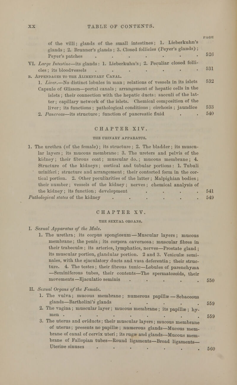 PAGE of the villi; glands of the small intestines; 1. Lieberkuhn's glands ; 2. Brunner's glands ; 3. Closed follicles (Peyer's glands) ; Peyer's patches .....•• ^^ VI. Large Intestine—its glands: 1. Lieberkuhn's; 2. Peculiar closed folli- cles ; its bloodvessels .....•• *1 b. Appendages to the Alimentary Canal. 1. Liver.—No distinct lobules in man ; relations of vessels in its islets 532 Capsule of Glisson—portal canals ; arrangement of hepatic cells in the islets ; their connection with the hepatic ducts; sacculi of the lat- ter ; capillary network of the islets. Chemical composition of the liver; its functions ; pathological conditions ; cirrhosis; jaundice 533 2. Pancreas—its structure ; function of pancreatic fluid . . 540 CHAPTER XIV. THE URINARY APPARATUS. 1. The urethra (of the female) ; its structure ; 2. The bladder; its muscu- lar layers; its mucous membrane: 3. The ureters and pelvis of the kidney; their fibrous coat; muscular do. ; mucous membrane ; 4. Structure of the kidneys ; cortical and tubular portions : 1. Tubuli uriniferi; structure and arrangement; their contorted form in the cor- tical portion. 2. Other peculiarities of the latter ; Malpighian bodies ; their number ; vessels of the kidney ; nerves ; chemical analysis of the kidney ; its function; development .... 541 Pathological states of the kidney ...... 549 CHAPTER XV. THE SEXUAL ORGANS. I. Sexual Apparatus of the Male. 1. The urethra; its corpus spongiosum — Muscular layers; mucous membrane; the penis; its corpora cavernosa; muscular fibres in their trabecule ; its arteries, lymphatics, nerves—Prostate gland ; its muscular portion, glandular portion. 2 and 3. Vesiculse semi- nales, with the ejaculatory ducts and vasa deferentia; their struc- ture. 4. The testes ; their fibrous tunic—Lobules of parenchyma —Seminiferous tubes, their contents—The spermatozoids, their movements—Ejaculatio seminis . 550 II. Sexual Organs of the Female. 1. The vulva; mucous membrane; numerous papillse— Sebaceous glands—Bartholini's glands . . . . 559 2. The vagina ; muscular layer ; mucous membrane ; its papilla ; hy- men ........ 3. The uterus and oviducts ; their muscular layers; mucous membrane of uterus ; presents no papillse ; numerous glands—Mucous mem- brane of canal of cervix uteri; its rugae and glands—Mucous mem- brane of Fallopian tubes—Round ligaments—Broad ligaments 559 UteriDe sinuses 560