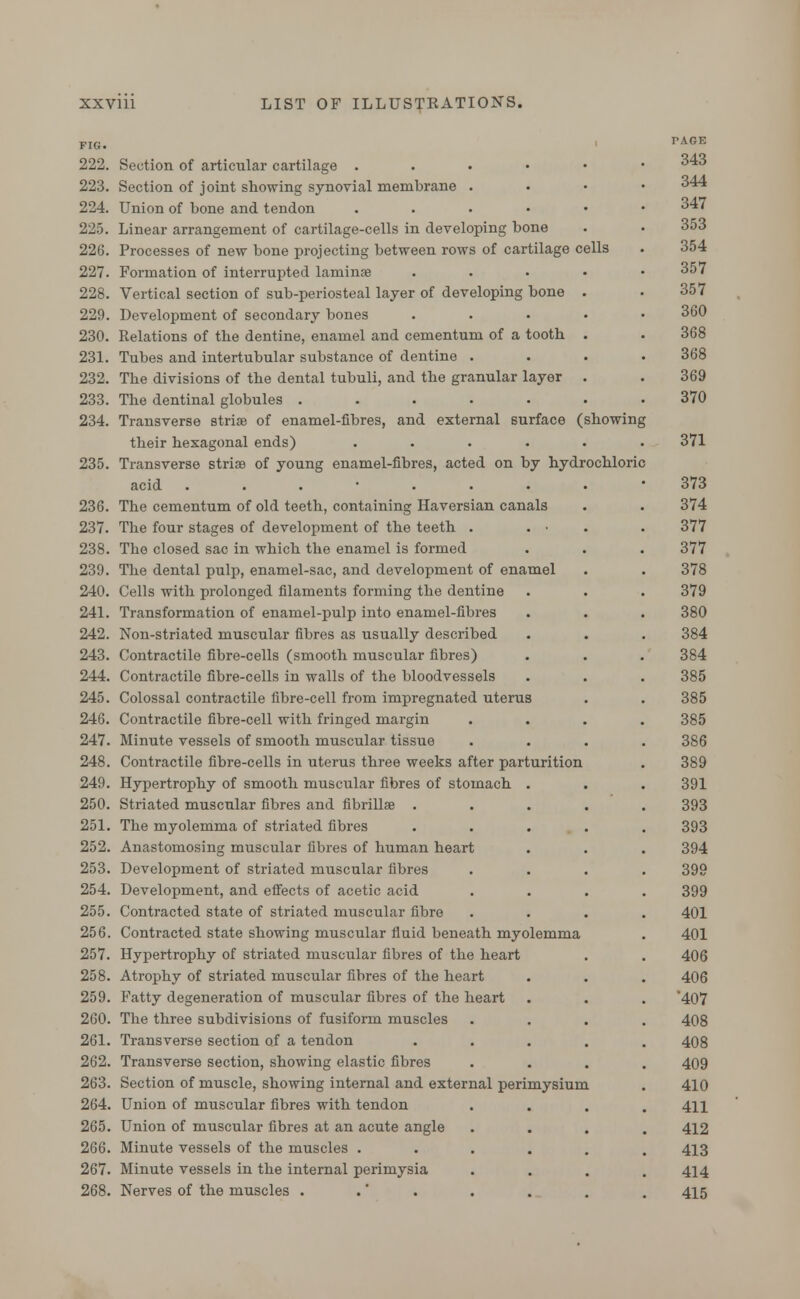 FIG. 222. Section of articular cartilage .... 223. Section of joint showing synovial membrane . 224. Union of bone and tendon .... 225. Linear arrangement of cartilage-cells in developing bone 226. Processes of new bone projecting between rows of cartilage cells 227. Formation of interrupted laminae 228. Vertical section of sub-periosteal layer of developing bone 229. Development of secondary bones 230. Relations of the dentine, enamel and cementum of a tooth 231. Tubes and intertubular substance of dentine . 232. The divisions of the dental tubuli, and the granular layer 233. The dentinal globules ..... 234. Transverse striae of enamel-fibres, and external surface (showing their hexagonal ends) .... 235. Transverse striae of young enamel-fibres, acted on by hydrochloric acid ....... 236. The cementum of old teeth, containing Haversian canals 237. The four stages of development of the teeth . . • 238. The closed sac in which the enamel is formed 239. The dental pulp, enamel-sac, and development of enamel 240. Cells with prolonged filaments forming the dentine 241. Transformation of enamel-pulp into enamel-fibres 242. Non-striated muscular fibres as usually described 243. Contractile fibre-cells (smooth muscular fibres) 244. Contractile fibre-cells in walls of the bloodvessels 245. Colossal contractile fibre-cell from impregnated uterus 246. Contractile fibre-cell with fringed margin 247. Minute vessels of smooth muscular tissue 248. Contractile fibre-cells in uterus three weeks after parturition 249. Hypertrophy of smooth muscular fibres of stomach . 250. Striated muscular fibres and fibrillae . 251. The myolemma of striated fibres 252. Anastomosing muscular fibres of human heart 253. Development of striated muscular fibres 254. Development, and effects of acetic acid 255. Contracted state of striated muscular fibre 256. Contracted state showing muscular fluid beneath myolemma 257. Hypertrophy of striated muscular fibres of the heart 258. Atrophy of striated muscular fibres of the heart 259. Fatty degeneration of muscular fibres of the heart 260. The three subdivisions of fusiform muscles 261. Transverse section of a tendon 262. Transverse section, showing elastic fibres 263. Section of muscle, showing internal and external perimysium 264. Union of muscular fibres with tendon 265. Union of muscular fibres at an acute angle 266. Minute vessels of the muscles .... 267. Minute vessels in the internal perimysia 268. Nerves of the muscles . PAGE 343 344 347 353 354 357 357 360 368 368 369 370 371 373 374 377 377 378 379 380 384 384 385 385 385 386 389 391 393 393 394 399 399 401 401 406 406 407 408 408 409 410 411 412 413 414 415