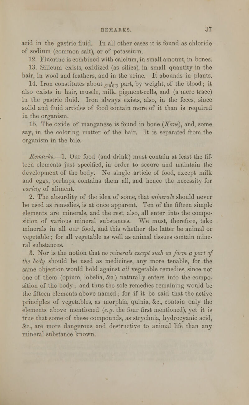 acid in the gastric fluid. In all other cases it is found as chloride of sodium (common salt), or of potassium. 12. Fluorine is combined with calcium, in small amount, in bones. 13. Silicum exists, oxidized (as silica), in small quantity in the hair, in wool and feathers, and in the urine. It abounds in plants. 14. Iron constitutes about ^os Part, by weight, of the blood; it also exists in hair, muscle, milk, pigment-cells, and (a mere trace) in the gastric fluid. Iron always exists, also, in the feces, since solid and fluid articles of food contain more of it than is required in the organism. 15. The oxide of manganese is found in bone (Kane), and, some say, in the coloring matter of the hair. It is separated from the organism in the bile. Remarks.—1. Our food (and drink) must contain at least the fif- teen elements just specified, in order to secure and maintain the development of the body. No single article of food, except milk and eggs, perhaps, contains them all, and hence the necessity for variety of aliment. 2. The absurdity of the idea of some, that minerals should never be used as remedies, is at once apparent. Ten of the fifteen simple elements are minerals, and the rest, also, all enter into the compo- sition of various mineral substances. We must, therefore, take minerals in all our food, and this whether the latter be animal or vegetable; for all vegetable as well as animal tissues contain mine- ral substances. 3. Nor is the notion that no minerals except such as form a part of the body should be used as medicines, any more tenable, for the same objection would hold against all vegetable remedies, since not one of them (opium, lobelia, &c.) naturally enters into the compo- sition of the body; and thus the sole remedies remaining would be the fifteen elements above named; for if it be said that the active principles of vegetables, as morphia, quinia, &c, contain only the elements above mentioned {e.g. the four first mentioned), yet it is true that some of these compounds, as strychnia, hydrocyanic acid, &c, are more dangerous and destructive to animal life than any mineral substance known.