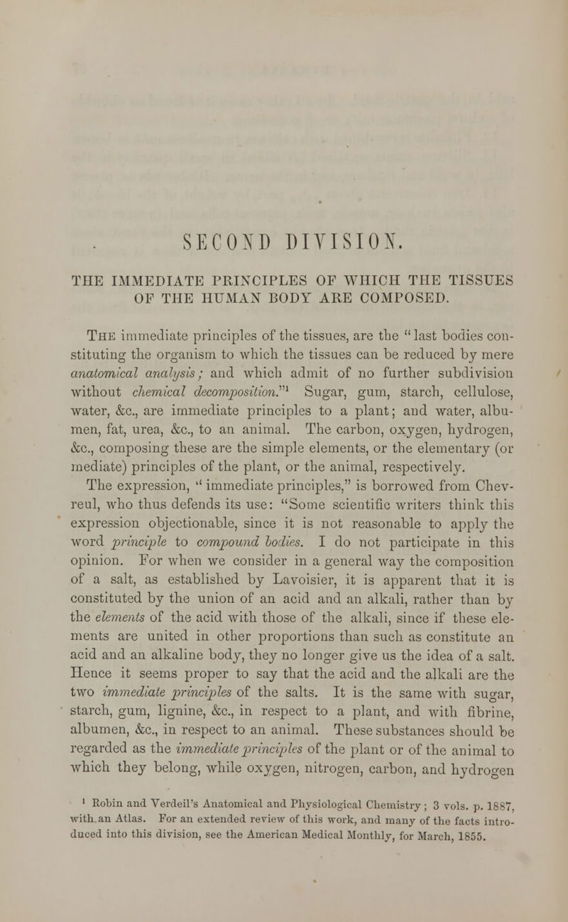 SECOND DIVISION. THE IMMEDIATE PRINCIPLES OF WHICH THE TISSUES OF THE HUMAN BODY ARE COMPOSED. The immediate principles of the tissues, are the last bodies con- stituting the organism to which the tissues can be reduced by mere anatomical analysis; and which admit of no further subdivision without chemical decomposition.1 Sugar, gum, starch, cellulose, water, &c, are immediate principles to a plant; and water, albu- men, fat, urea, &c, to an animal. The carbon, oxygen, hydrogen, &c, composing these are the simple elements, or the elementary (or mediate) principles of the plant, or the animal, respectively. The expression,  immediate principles, is borrowed from Chev- reul, who thus defends its use: Some scientific writers think this expression objectionable, since it is not reasonable to apply the word principle to compound bodies. I do not participate in this opinion. For when we consider in a general way the composition of a salt, as established by Lavoisier, it is apparent that it is constituted by the union of an acid and an alkali, rather than by the elements of the acid with those of the alkali, since if these ele- ments are united in other proportions than such as constitute an acid and an alkaline body, they no longer give us the idea of a salt. Hence it seems proper to say that the acid and the alkali are the two immediate principles of the salts. It is the same with suo-ar, starch, gum, lignine, &c, in respect to a plant, and with fibrine, albumen, &c, in respect to an animal. These substances should be regarded as the immediate principles of the plant or of the animal to which they belong, while oxygen, nitrogen, carbon, and hydrogen 1 Robin and Verdeil's Anatomical and Physiological Chemistry ; 3 vols. p. 1887 with.an Atlas. For an extended review of this work, and many of the facts intro- duced into this division, see the American Medical Monthly, for March, 1855.