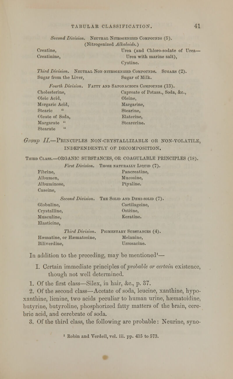 Second Division. Neutral Nitrogenized Compounds (5). (Nitrogenized Alkaloids.) Creatine, Urea (and Chloro-sodate of Urea— Creatinine, Urea with marine salt), Cystine. Third Division. Neutral Non-nitrogenized Compounds. Sugars (2). Sugar from the Liver, Sugar of Milk. Fourth Division. Fatty and Saponaceous Compounds (13). Cholesterine, Caproate of Potass., Soda, &c, Oleic Acid, Oleine, Margaric Acid, Margarine, Stearic  Stearine, Oleate of Soda, Elaterine, Margarate  Stearerine. Stearate  Group II.—Principles non-crtstallizable or non-volatile, INDEPENDENTLY OF DECOMPOSITION. Third Class.—ORGANIC SUBSTANCES, OR COAGULABLE PRINCIPLES (18). First Division. Those naturally Liquid (7). Fibrine, Pancreatine, Albumen, Mucosine, Albuminose, Ptyaline. Caseine, Second Division. The Solid and Demi-solid (7). Globuline, Cartilageine, Crystalline, Osteine, Musculine, Keratine. Elasticine, Third Division. Pigmentary Substances (4). Hfematine, or Hsematosine, Melanine, Biliverdine, Urrosacine. In addition to the preceding, may be mentioned1— I. Certain immediate principles of probable or certain existence, though not well determined. 1. Of the first class—Silex, in hair, &c, p. 37. 2. Of the second class—Acetate of soda, leucine, xanthine, hypo- xanthine, lienine, two acids peculiar to human urine, haematoidine, butyrine, butyroline, phosphorized fatty matters of the brain, cere- bric acid, and cerebrate of soda. 3. Of the third class, the following are probable: Neurine, syno- 1 Robin and Verdeil, vol. iii. pp. 415 to 573.