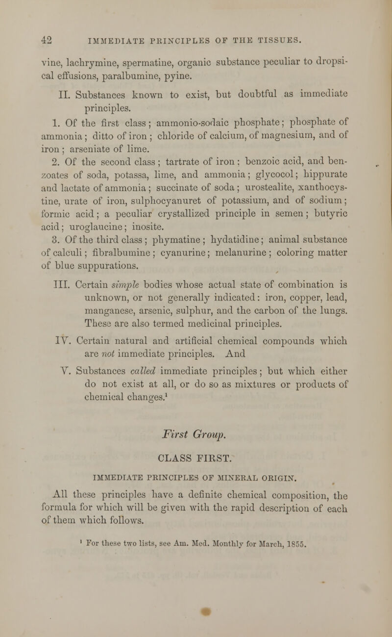 vine, lachrymine, spermatine, organic substance peculiar to dropsi- cal effusions, paralbumine, pyine. II. Substances known to exist, but doubtful as immediate principles. 1. Of the first class; ammonio-sodaic phosphate; phosphate of ammonia ; ditto of iron ; chloride of calcium, of magnesium, and of iron ; arseniate of lime. 2. Of the second class ; tartrate of iron ; benzoic acid, and ben- zoates of soda, potassa, lime, and ammonia; glycocol; hippurate and lactate of ammonia ; succinate of soda ; urostealite, xanthocys- tine, urate of iron, sulphocyanuret of potassium, and of sodium; formic acid; a peculiar crystallized principle in semen; butyric acid; uroglaucine; inosite. 3. Of the third class ; phymatine ; hydatidine; animal substance of calculi; fibralbumine ; cyanurine; melanurine ; coloring matter of blue suppurations. III. Certain simple bodies whose actual state of combination is unknown, or not generally indicated: iron, copper, lead, manganese, arsenic, sulphur, and the carbon of the lungs. These are also termed medicinal principles. IV. Certain natural and artificial chemical compounds which are not immediate principles. And V. Substances called immediate principles; but which either do not exist at all, or do so as mixtures or products of chemical changes.1 First Group. CLASS FIRST. IMMEDIATE PRINCIPLES OF MINERAL ORIGIN. All these principles have a definite chemical composition, the formula for which will be given with the rapid description of each of them which follows. 1 For these two lists, see Am. Med. Monthly for March, 1855.