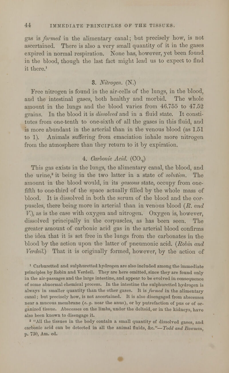 gas is formed in the alimentary canal; but precisely how, is not ascertained. There is also a very small quantity of it in the gases expired in normal respiration. None has, however, yet been found in the blood, though the last fact might lead us to expect to find it there.1 3. Nitrogen. (N.) Free nitrogen is found in the air-cells of the lungs, in the blood, and the intestinal gases, both healthy and morbid. The whole amount in the lungs and the blood varies from 46.755 to 47.52 grains. In the blood it is dissolved and in a fluid state. It consti- tutes from one-tenth to one-sixth of all the gases in this fluid, and is more abundant in the arterial than in the venous blood (as 1.51 to 1). Animals suffering from emaciation inhale more nitrogen from the atmosphere than they return to it by expiration. 4. Carbonic Acid. (C0.2) This gas exists in the lungs, the alimentary canal, the blood, and the urine,2 it being in the two latter in a state of solution. The amount in the blood would, in its gaseous state, occupy from one- fifth to one-third of the space actually filled by the whole mass of blood. It is dissolved in both the serum of the blood and the cor- puscles, there being more in arterial than in venous blood (R. and V.), as is the case with oxygen and nitrogen. Oxygen is, however, dissolved principally in the corpuscles, as has been seen. The greater amount of carbonic acid gas in the arterial blood confirms the idea that it is set free in the lungs from the carbonates in the blood by the action upon the latter of pneumonic acid. [Robin and Verdeil) That it is originally formed, however, by the action of 1 Carburetted and sulphuretted hydrogen are also included among the immediate principles by Robin and Verdeil. They are here omitted, since they are found only in the air-passages and the large intestine, and appear to be evolved in consequence of some abnormal chemical process. In the intestine the sulphuretted hydrogen is always in smaller quantity than the other gases. It is formed in the alimentary canal; but precisely how, is not ascertained. It is also disengaged from abscesses near a mucous membrane (e. g. near the anus), or by putrefaction of pus or of or- ganized tissue. Abscesses on the limbs, under the deltoid, or in the kidneys, havo also been known to disengage it. 2 All the tissues in the body contain a small quantity of dissolved gases and carbonic acid can be detected in all the animal fluids, &c.—Todd and Bowman, p. 730, Am. ed.