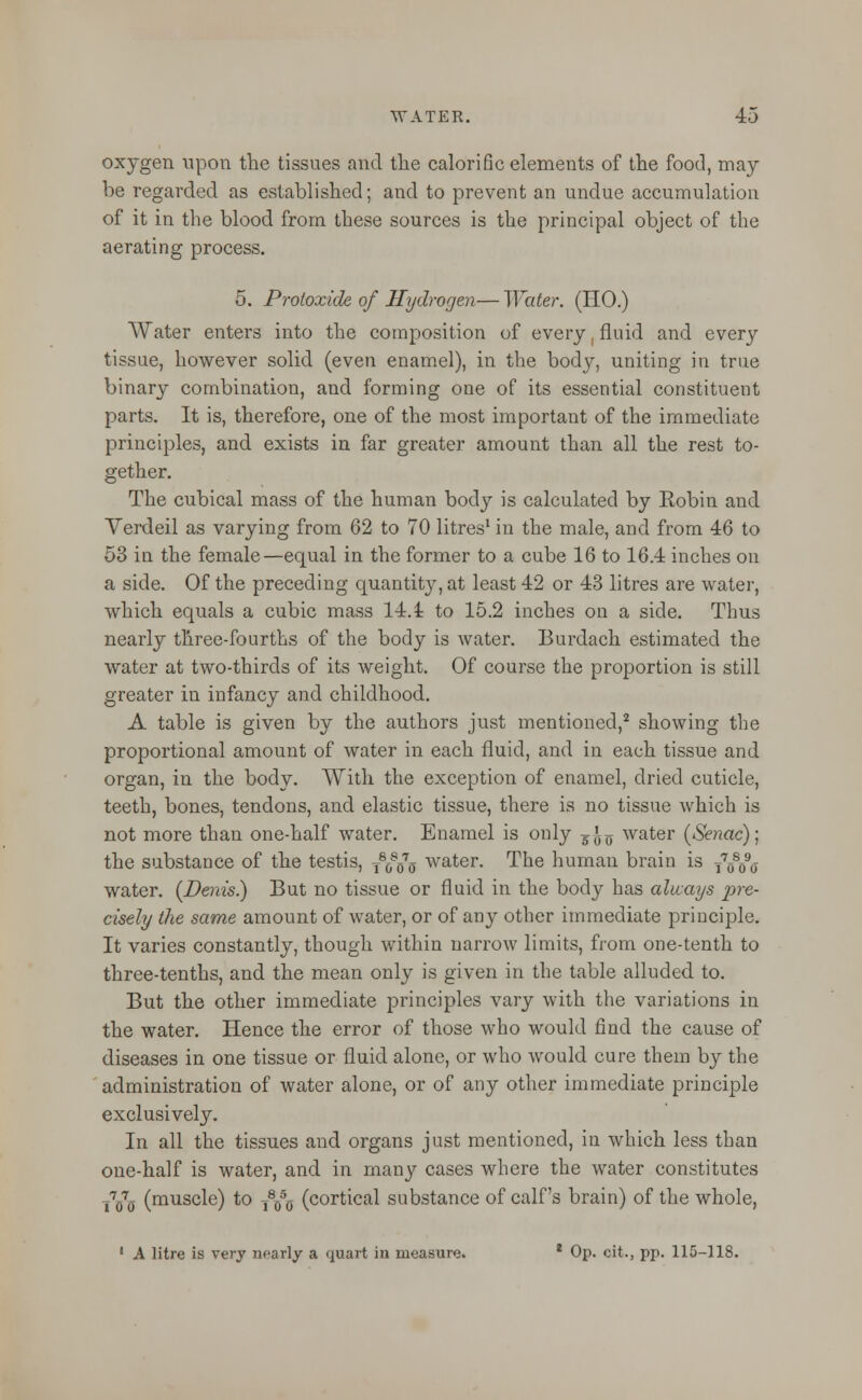 oxygen upon the tissues and the calorific elements of the food, may be regarded as established; and to prevent an undue accumulation of it in the blood from these sources is the principal object of the aerating process. 5. Protoxide of Hydrogen— Water. (HO.) Water enters into the composition of every, fluid and every tissue, however solid (even enamel), in the body, uniting in true binary combination, and forming one of its essential constituent parts. It is, therefore, one of the most important of the immediate principles, and exists in far greater amount than all the rest to- gether. The cubical mass of the human body is calculated by Robin and Verdeil as varying from 62 to 70 litres1 in the male, and from 46 to 53 in the female—equal in the former to a cube 16 to 16.4 inches on a side. Of the preceding quantity, at least 42 or 43 litres are water, which equals a cubic mass 14.1 to 15.2 inches on a side. Thus nearly three-fourths of the body is water. Burdach estimated the water at two-thirds of its weight. Of course the proportion is still greater in infancy and childhood. A table is given by the authors just mentioned,2 showing the proportional amount of water in each fluid, and in each tissue and organ, in the body. With the exception of enamel, dried cuticle, teeth, bones, tendons, and elastic tissue, there is no tissue which is not more than one-half water. Enamel is only g^-0- water (Senac); the substance of the testis, T80s075 water. The human brain is T70s090- water. (Denis.) But no tissue or fluid in the body has always pre- cisely the same amount of water, or of any other immediate principle. It varies constantly, though within narrow limits, from one-tenth to three-tenths, and the mean only is given in the table alluded to. But the other immediate principles vary with the variations in the water. Hence the error of those who would find the cause of diseases in one tissue or fluid alone, or who would cure them by the administration of water alone, or of any other immediate principle exclusively. In all the tissues and organs just mentioned, in which less than one-half is water, and in many cases where the water constitutes T7070 (muscle) to TYo (cortical substance of calf's brain) of the whole, • A litre is very nearly a quart in measure. * Op. cit., pp. 115-118.