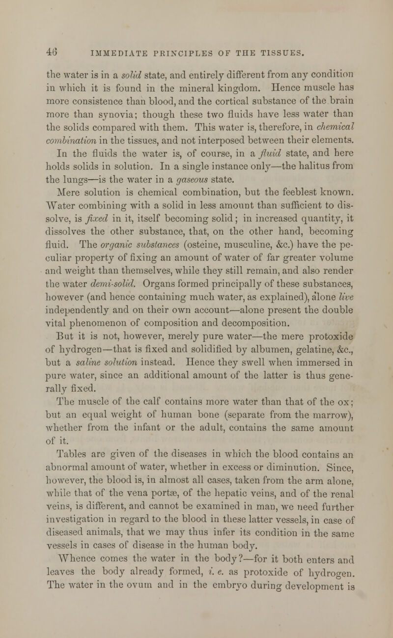 the water is in a solid state, and entirely different from any condition in which it is found in the mineral kingdom. Hence muscle has more consistence than blood, and the cortical substance of the brain more than synovia; though these two fluids have less water than the solids compared with them. This water is, therefore, in chemical combination in the tissues, and not interposed between their elements. In the fluids the water is, of course, in a fluid state, and here holds solids in solution. In a single instance only—the halitus from the lungs—is the water in a gaseous state. Mere solution is chemical combination, but the feeblest known. Water combining with a solid in less amount than sufficient to dis- solve, is fixed in it, itself becoming solid; in increased quantity, it dissolves the other substance, that, on the other hand, becoming fluid. The organic substances (osteine, musculine, &c.) have the pe- culiar property of fixing an amount of water of far greater volume and weight than themselves, while they still remain, and also render the water demi-solid. Organs formed principally of these substances, however (and hence containing much water, as explained), alone live independently and on their own account—alone present the double vital phenomenon of composition and decomposition. But it is not, however, merely pure water—the mere protoxide of hydrogen—that is fixed and solidified by albumen, gelatine, &c, but a saline solution instead. Hence they swell when immersed in pure water, since an additional amount of the latter is thus gene- rally fixed. The muscle of the calf contains more water than that of the ox; but an equal weight of human bone (separate from the marrow), whether from the infant or the adult, contains the same amount of it. Tables are given of the diseases in which the blood contains an abnormal amount of water, whether in excess or diminution. Since, however, the blood is, in almost all cases, taken from the arm alone, while that of the vena portas, of the hepatic veins, and of the renal veins, is different, and cannot be examined in man, we need further investigation in regard to the blood in these latter vessels, in case of diseased animals, that we may thus infer its condition in the same vessels in cases of disease in the human body. Whence comes the water in the body ?—for it both enters and leaves the body already formed, i. e. as protoxide of hydrogen. The water in the ovum and in the embryo during development is