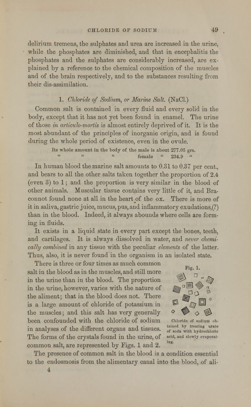 delirium tremens, the sulphates and urea are increased in the urine, while the phosphates are diminished, and that in encephalitis the phosphates and the sulphates are considerably increased, are ex- plained by a reference to the chemical composition of the muscles and of the brain respectively, and to the substances resulting from their dis-assimilation. 1. Chloride of Sodium, or Marine Salt. (NaCl.) Common salt is contained in every fluid and every solid in the body, except that it has not yet been found in enamel. The urine of those in arliculo-mortis is almost entirely deprived of it. It is the most abundant of the principles of inorganic origin, and is found during the whole period of existence, even in the ovule. Its whole amount in the body of the male is about 277.05 grs.    female  234.9  In human blood the marine salt amounts to 0.31 to 0.37 per cent., and bears to all the other salts taken together the proportion of 2.4 (even 3) to 1; and the proportion is very similar in the blood of other animals. Muscular tissue contains very little of it, and Bra- connot found none at all in the heart ^of the ox. There is more of it in saliva, gastric juice, mucus, pus, and inflammatory exudations,(?) than in the blood. Indeed, it always abounds where cells are form- ing in fluids. It exists in a liquid state in every part except the bones, teeth, and cartilages. It is always dissolved in water, and never chemi- cally combined in any tissue with the peculiar elements of the latter. Thus, also, it is never found in the organism in an isolated state. There is three or four times as much common Fig. 1. salt in the blood as in the muscles, and still more ,. _ in the urine than in the blood. The proportion in the urine, however, varies with the nature of ^al^ y? a the aliment; that in the blood does not. There ^ ^ is a large amount of chloride of potassium in ^a^ the muscles; and this salt has very generally <> *W O ^ been confounded with the chloride of sodium chloride of sodium oh- in analyses of the different organs and tissues. £™*a^r^ocS The forms of the crystals found in the urine, of acid»and siowiy evaporat- common salt, are represented by Figs. 1 and 2. The presence of common salt in the blood is a condition essential to the endosmosis from the alimentary canal into the blood, of ali- 4