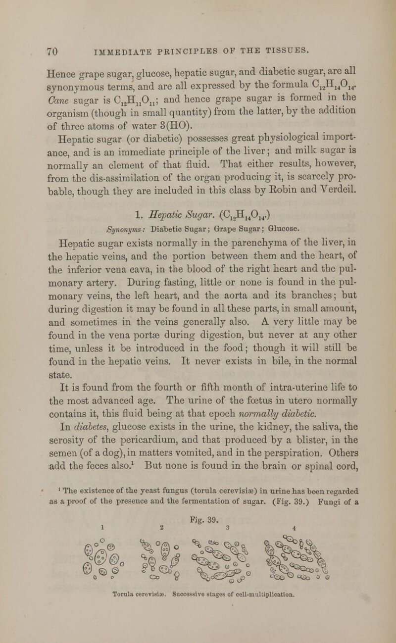 Hence grape sugar, glucose, hepatic sugar, and diabetic sugar, are all synonymous terms, and are all expressed by the formula C12II14014. Cane sugar is C12HnOn; and hence grape sugar is formed in the organism (though in small quantity) from the latter, by the addition of three atoms of water 3(HO). Hepatic sugar (or diabetic) possesses great physiological import- ance, and is an immediate principle of the liver; and milk sugar is normally an element of that fluid. That either results, however, from the dis-assimilation of the organ producing it, is scarcely pro- bable, though they are included in this class by Eobin and Verdeil. 1. Hepatic Sugar. (C12H14014.) Synonyms: Diabetio Sugar; Grape Sugar; Glucose. Hepatic sugar exists normally in the parenchyma of the liver, in the hepatic veins, and the portion between them and the heart, of the inferior vena cava, in the blood of the right heart and the pul- monary artery. During fasting, little or none is found in the pul- monary veins, the left heart, and the aorta and its branches; but during digestion it may be found in all these parts, in small amount, and sometimes in the veins generally also. A very little may be found in the vena portse during digestion, but never at any other time, unless it be introduced in the food; though it will still be found in the hepatic veins. It never exists in bile, in the normal state. It is found from the fourth or fifth month of intra-uterine life to the most advanced age. The urine of the foetus in utero normally contains it, this fluid being at that epoch normally diabetic. In diabetes, glucose exists in the urine, the kidney, the saliva, the serosity of the pericardium, and that produced by a blister, in the semen (of a dog), in matters vomited, and in the perspiration. Others add the feces also.1 But none is found in the brain or spinal cord, 1 The existence of the yeast fungus (torula cerevisia?) in urine has been regarded as a proof of the presence and the fermentation of sugar. (Fig. 39.) Fungi of a \>f°c © © o Torula cerevisise. Successive stages of cell-multiplication.