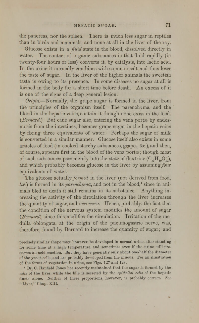 the pancreas, nor the spleen. There is much less sugar in reptiles than in birds and mammals, and none at all in the liver of the ray. Glucose exists in a fluid state in the blood, dissolved directly in water. The contact of organic substances in that fluid rapidly (in twenty-four hours or less) converts it, by catalysis, into lactic acid. In the urine it normally combines with common salt, and thus loses the taste of sugar. In the liver of the higher animals the sweetish taste is owing to its presence. In some diseases no sugar at all is formed in the body for a short time before death. An excess of it is one of the signs of a deep general lesion. Origin.—Normally, the grape sugar is formed in the liver, from the principles of the organism itself. The parenchyma, and the blood in the hepatic veins, contain it, though none exist in the food. [Bernard) But cane sugar also, entering the vena portse by endos- mosis from the intestines, becomes grape sugar in the hepatic veins by fixing three equivalents of water. Perhaps the sugar of milk is converted in a similar manner. Glucose itself also exists in some articles of food (in cooked starchy substances, grapes, &c), and then, of course, appears first in the blood of the vena portae; though most of such substances pass merely into the state of dextrine (C12H10O10), and which probably becomes glucose in the liver by assuming/ow equivalents of water. The glucose actually formed in the liver (not derived from food, &c.) is formed in its parenchyma, and not in the blood,1 since in ani- mals bled to death it still remains in its substance. Anything in- creasing the activity of the circulation through the liver increases the quantity of sugar, and vice versa. Hence, probably, the fact that the condition of the nervous system modifies the amount of sugar [Bernard), since this modifies the circulation. Irritation of the me- dulla oblongata, at the origin of the pneumogastric nerve, was, therefore, found by Bernard to increase the quantity of sugar; and precisely similar shape may, however, be developed in normal urine, after standing for some time at a high temperature, and sometimes even if the urine still pre- serves an acid reaction. But they have generally only about one-half the diameter of the yeast-cells, and are probably developed from the mucus. For an illustration of the forms of vegetation in urine, see Figs. 127 and 128. 1 Dr. C. Hanfield Jones has recently maintained that the sugar is formed by the cells of the liver, while the bile is secreted by the epithelial cells of the hepatic ducts alone. Neither of these proportions, however, is probably correct. See '• Liver, Chap. XIII.