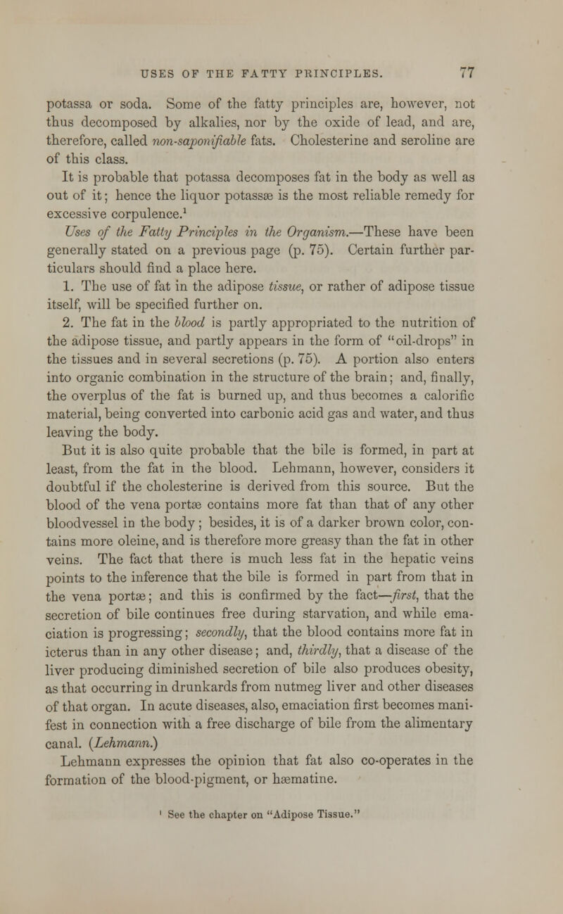 potassa or soda. Some of the fatty principles are, however, not thus decomposed by alkalies, nor by the oxide of lead, and are, therefore, called non-saponifiable fats. Cholesterine and seroline are of this class. It is probable that potassa decomposes fat in the body as well as out of it; hence the liquor potasses is the most reliable remedy for excessive corpulence.1 Uses of the Fatty Principles in the Organism.—These have been generally stated on a previous page (p. 75). Certain further par- ticulars should find a place here. 1. The use of fat in the adipose tissue, or rather of adipose tissue itself, will be specified further on. 2. The fat in the blood is partly appropriated to the nutrition of the adipose tissue, and partly appears in the form of oil-drops in the tissues and in several secretions (p. 75). A portion also enters into organic combination in the structure of the brain; and, finally, the overplus of the fat is burned up, and thus becomes a calorific material, being converted into carbonic acid gas and water, and thus leaving the body. But it is also quite probable that the bile is formed, in part at least, from the fat in the blood. Lehmann, however, considers it doubtful if the cholesterine is derived from this source. But the blood of the vena portae contains more fat than that of any other bloodvessel in the body ; besides, it is of a darker brown color, con- tains more oleine, and is therefore more greasy than the fat in other veins. The fact that there is much less fat in the hepatic veins points to the inference that the bile is formed in part from that in the vena portae; and this is confirmed by the fact—-first, that the secretion of bile continues free during starvation, and while ema- ciation is progressing; secondly, that the blood contains more fat in icterus than in any other disease; and, thirdly, that a disease of the liver producing diminished secretion of bile also produces obesity, as that occurring in drunkards from nutmeg liver and other diseases of that organ. In acute diseases, also, emaciation first becomes mani- fest in connection with a free discharge of bile from the alimentary canal. (Lehmann.) Lehmann expresses the opinion that fat also co-operates in the formation of the blood-pigment, or hsematine. 1 See the chapter on Adipose Tissue.