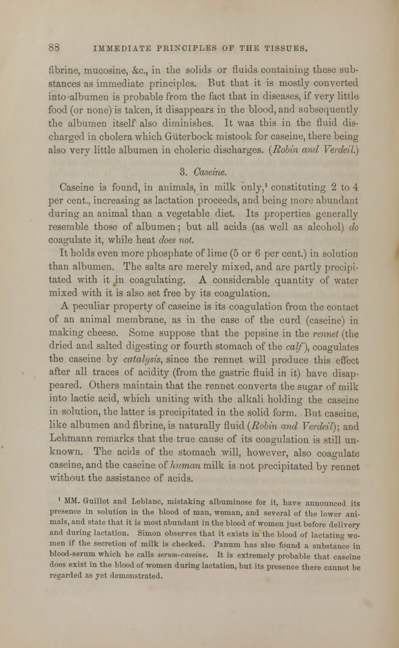 fibrine, mucosine, &c, in the solids or fluids containing these sub- stances as immediate principles. But that it is mostly converted into-albumen is probable from the fact that in diseases, if very little food (or none) is taken, it disappears in the blood, and subsequently the albumen itself also diminishes. It was this in the fluid dis- charged in cholera which Giiterbock mistook for caseine, there being also very little albumen in choleric discharges. {Robin and Verdeil.) 3. Caseine. Caseine is found, in animals, in milk only,1 constituting 2 to 4 per cent., increasing as lactation proceeds, and being more abundant during an animal than a vegetable diet. Its properties generally resemble those of albumen; but all acids (as well as alcohol) do coagulate it, while heat does not. It holds even more phosphate of lime (5 or 6 per cent.) in solution than albumen. The salts are merely mixed, and are partly precipi- tated with it 4in coagulating. A considerable quantity of water mixed with it is also set free by its coagulation. A peculiar property of caseine is its coagulation from the contact of an animal membrane, as in the case of the curd (caseine) in making cheese. Some suppose that the pepsine in the rennet (the dried and salted digesting or fourth stomach of the calf), coagulates the caseine by catalysis, since the rennet will produce this effect after all traces of acidity (from the gastric fluid in it) have disap- peared. Others maintain that the rennet converts the sugar of milk into lactic acid, which uniting with the alkali holding the caseine in solution, the latter is precipitated in the solid form. But caseine, like albumen and fibrine, is naturally fluid {Robin and Verdeil); and Lehmann remarks that the true cause of its coagulation is still un- known. The acids of the stomach will, however, also coagulate caseine, and the caseine of human milk is not precipitated by rennet without the assistance of acids. 1 MM. Guillot and Leblanc, mistaking albuminose for it, have announced its presence in solution in the blood of man, woman, and several of the lower ani- mals, and state that it is most abundant in the blood of women just before delivery and during lactation. Simon observes that it exists in' the blood of lactating wo- men if the secretion of milk is checked. Panum has also found a substance in blood-serum which he calls serum-caseine. It is extremely probable that caseine does exist in the blood of women during lactation, but its presence there cannot be regarded as yet demonstrated.