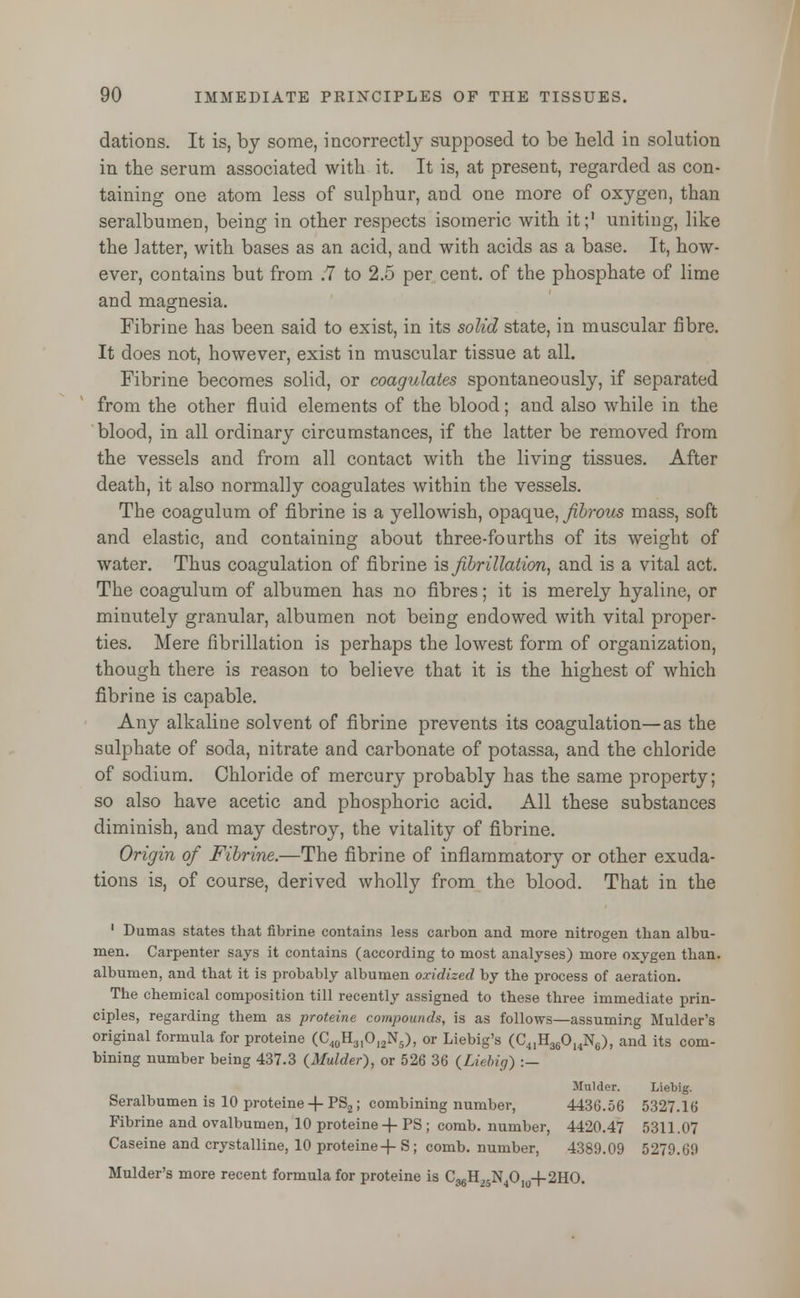 dations. It is, by some, incorrectly supposed to be held in solution in the serum associated with it. It is, at present, regarded as con- taining one atom less of sulphur, and one more of oxygen, than seralbumin, being in other respects isomeric with it;1 uniting, like the latter, with bases as an acid, and with acids as a base. It, how- ever, contains but from .7 to 2.5 per cent, of the phosphate of lime and magnesia. Fibrine has been said to exist, in its solid state, in muscular fibre. It does not, however, exist in muscular tissue at all. Fibrine becomes solid, or coagulates spontaneously, if separated from the other fluid elements of the blood; and also while in the blood, in all ordinary circumstances, if the latter be removed from the vessels and from all contact with the living tissues. After death, it also normally coagulates within the vessels. The coagulum of fibrine is a yellowish, opaque, fibrous mass, soft and elastic, and containing about three-fourths of its weight of water. Thus coagulation of fibrine is fibrillation, and is a vital act. The coagulum of albumen has no fibres; it is merely hyaline, or minutely granular, albumen not being endowed with vital proper- ties. Mere fibrillation is perhaps the lowest form of organization, though there is reason to believe that it is the highest of which fibrine is capable. Any alkaline solvent of fibrine prevents its coagulation—as the sulphate of soda, nitrate and carbonate of potassa, and the chloride of sodium. Chloride of mercury probably has the same property; so also have acetic and phosphoric acid. All these substances diminish, and may destroy, the vitality of fibrine. Origin of Fibrine.—The fibrine of inflammatory or other exuda- tions is, of course, derived wholly from the blood. That in the ' Dumas states that fibrine contains less carbon and more nitrogen than albu- men. Carpenter says it contains (according to most analyses) more oxygen than, albumen, and that it is probably albumen oxidized by the process of aeration. The chemical composition till recently assigned to these three immediate prin- ciples, regarding them as proteine compounds, is as follows—assuming Mulder's original formula for proteine (C40H3IOl2N5), or Liebig's (C41H36014N6), and its com- bining number being 437.3 (Mulder), or 526 36 (Liebig) :— Mulder. Liebig. Seralbumen is 10 proteine 4-PS2; combining number, 4436.56 5327.16 Fibrine and ovalbumen, 10 proteine 4- PS ; comb, number, 4420.47 5311.07 Caseine and crystalline, 10 proteine 4- S; comb, number, 4389.09 5279.69 Mulder's more recent formula for proteine is C36H25N4O104-2HO.