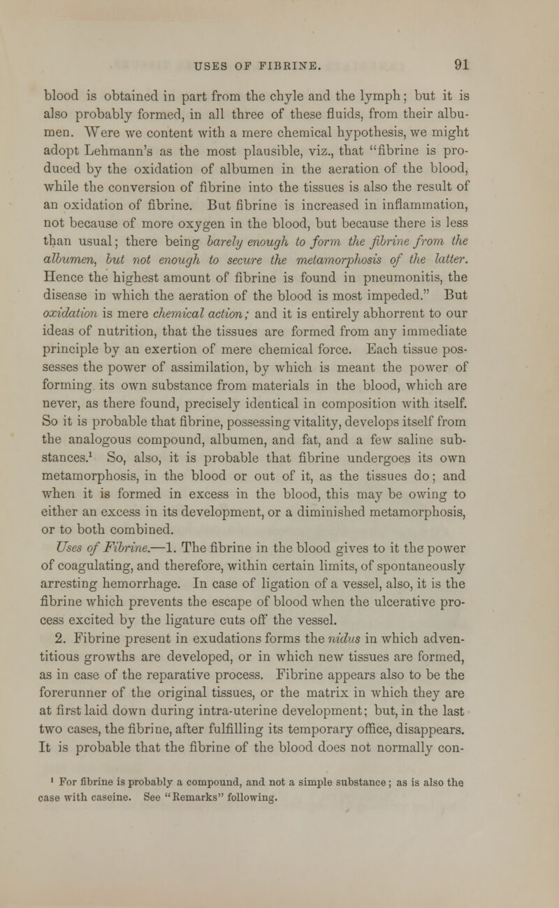 blood is obtained in part from the chyle and the lymph; but it is also probably formed, in all three of these fluids, from their albu- men. Were we content with a mere chemical hypothesis, we might adopt Lehmann's as the most plausible, viz., that fibrine is pro- duced by the oxidation of albumen in the aeration of the blood, while the conversion of fibrine into the tissues is also the result of an oxidation of fibrine. But fibrine is increased in inflammation, not because of more oxygen in the blood, but because there is less than usual; there being barely enough to form the fibrine from the albumen, but not enough to secure the metamorphosis of the latter. Hence the highest amount of fibrine is found in pneumonitis, the disease in which the aeration of the blood is most impeded. But oxidation is mere chemical action; and it is entirely abhorrent to our ideas of nutrition, that the tissues are formed from any immediate principle by an exertion of mere chemical force. Each tissue pos- sesses the power of assimilation, by which is meant the power of forming its own substance from materials in the blood, which are never, as there found, precisely identical in composition with itself. So it is probable that fibrine, possessing vitality, develops itself from the analogous compound, albumen, and fat, and a few saline sub- stances.1 So, also, it is probable that fibrine undergoes its own metamorphosis, in the blood or out of it, as the tissues do; and when it is formed in excess in the blood, this may be owing to either an excess in its development, or a diminished metamorphosis, or to both combined. Uses of Fibrine.—1. The fibrine in the blood gives to it the power of coagulating, and therefore, within certain limits, of spontaneously arresting hemorrhage. In case of ligation of a vessel, also, it is the fibrine which prevents the escape of blood when the ulcerative pro- cess excited by the ligature cuts off the vessel. 2. Fibrine present in exudations forms the nidus in which adven- titious growths are developed, or in which new tissues are formed, as in case of the reparative process. Fibrine appears also to be the forerunner of the original tissues, or the matrix in which they are at first laid down during intra-uterine development; but, in the last two cases, the fibrine, after fulfilling its temporary office, disappears. It is probable that the fibrine of the blood does not normally con- 1 For fibrine is probably a compound, and not a simple substance ; as is also the case with caseine. See Remarks following.