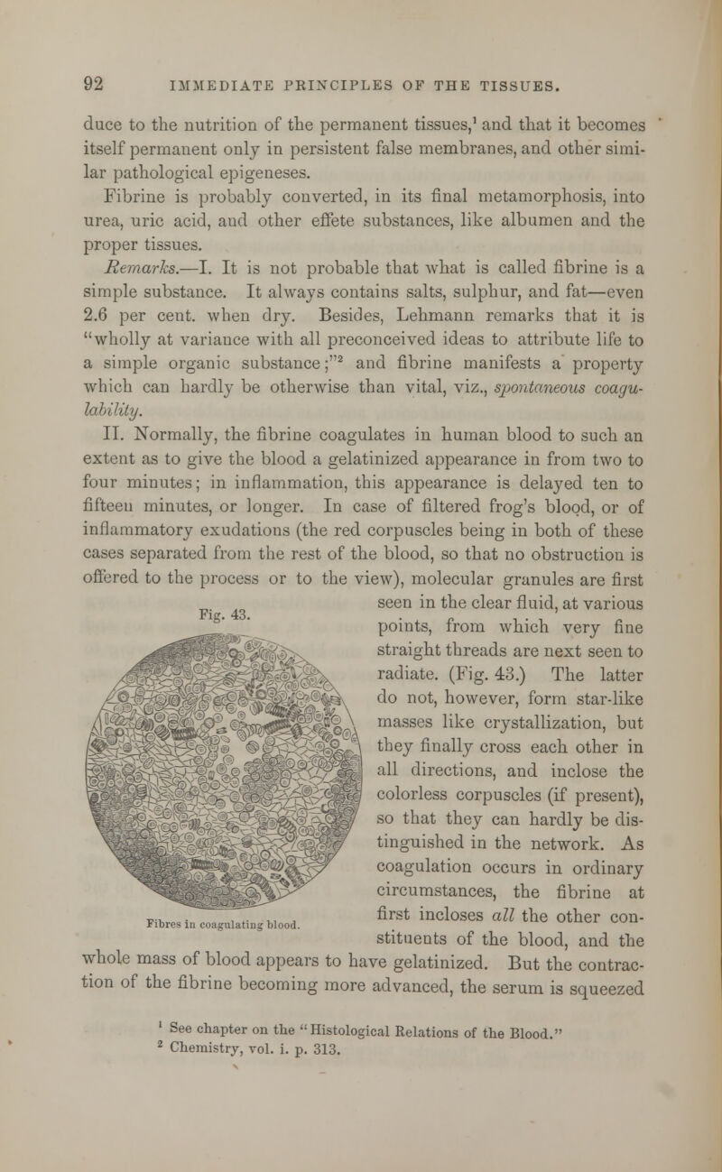 duce to the nutrition of the permanent tissues,1 and that it becomes itself permanent only in persistent false membranes, and other simi- lar pathological epigeneses. Fibrine is probably converted, in its final metamorphosis, into urea, uric acid, aud other effete substances, like albumen and the proper tissues. Remarks.—I. It is not probable that what is called fibrine is a simple substance. It always contains salts, sulphur, and fat—even 2.6 per cent, when dry. Besides, Lehmann remarks that it is wholly at variauce with all preconceived ideas to attribute life to a simple organic substance ;2 and fibrine manifests a property which can hardly be otherwise than vital, viz., s}wntaneous coagu- lability. II. Normally, the fibrine coagulates in human blood to such an extent as to give the blood a gelatinized appearance in from two to four minutes; in inflammation, this appearance is delayed ten to fifteen minutes, or longer. In case of filtered frog's blood, or of inflammatory exudations (the red corpuscles being in both of these cases separated from the rest of the blood, so that no obstruction is offered to the process or to the view), molecular granules are first seen in the clear fluid, at various Fie. 43. points, from which very fine straight threads are next seen to radiate. (Fig. 43.) The latter do not, however, form star-like masses like crystallization, but they finally cross each other in all directions, and inclose the colorless corpuscles (if present), so that they can hardly be dis- tinguished in the network. As coagulation occurs in ordinary circumstances, the fibrine at first incloses all the other con- stituents of the blood, and the whole mass of blood appears to have gelatinized. But the contrac- tion of the fibrine becoming more advanced, the serum is squeezed 1 See chapter on the Histological Relations of the Blood. 2 Chemistry, vol. i. p. 313. Fibres in coagulating blood.