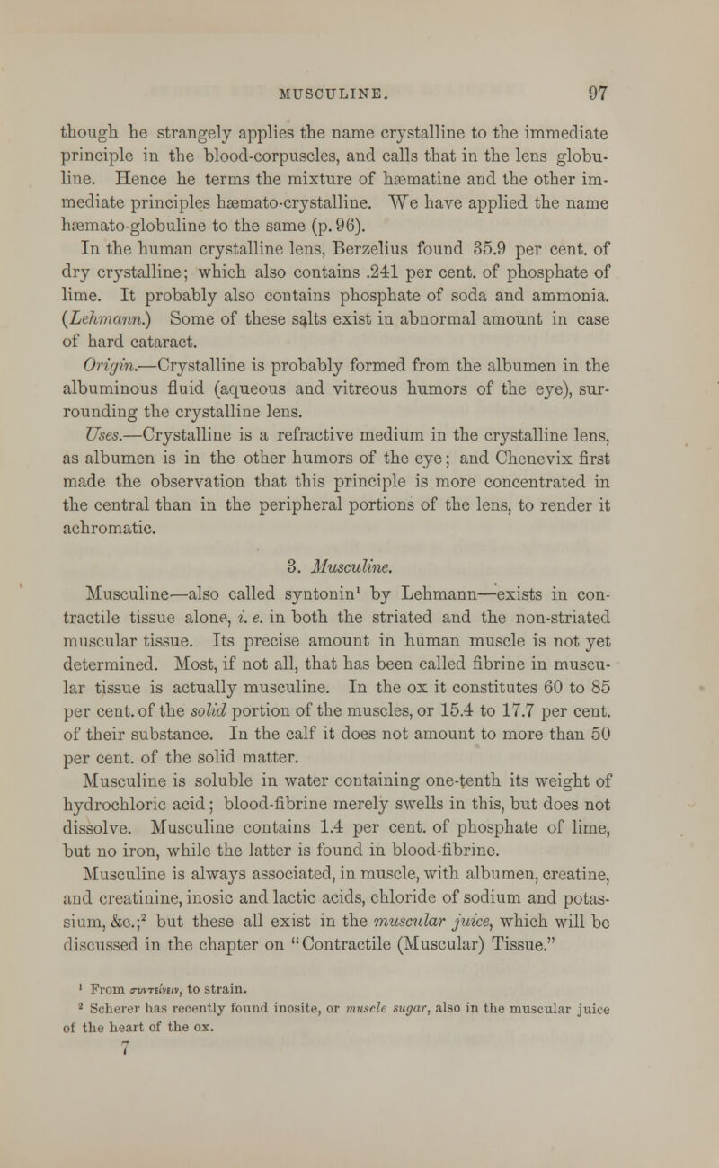 though he strangely applies the name crystalline to the immediate principle in the blood-corpuscles, and calls that in the lens globu- line. Hence he terms the mixture of hasmatine and the other im- mediate principles hasmato-crystalline. We have applied the name hasmato-globuline to the same (p. 96). In the human crystalline lens, Berzelius found 35.9 per cent, of dry crystalline; which also contains .241 per cent, of phosphate of lime. It probably also contains phosphate of soda and ammonia. (Lehmann.) Some of these salts exist in abnormal amount in case of hard cataract. Origin.—Crystalline is probably formed from the albumen in the albuminous fluid (aqueous and vitreous humors of the eye), sur- rounding the crystalline lens. Uses.—Crystalline is a refractive medium in the crystalline lens, as albumen is in the other humors of the eye; and Chenevix first made the observation that this principle is more concentrated in the central than in the peripheral portions of the lens, to render it achromatic. 3. Musculine. Musculine—also called syntonin1 by Lehmann—exists in con- tractile tissue alone, i. e. in both the striated and the non-striated muscular tissue. Its precise amount in human muscle is not yet determined. Most, if not all, that has been called fibrine in muscu- lar tissue is actually musculine. In the ox it constitutes 60 to 85 per cent, of the solid portion of the muscles, or 15.4 to 17.7 per cent, of their substance. In the calf it does not amount to more than 50 per cent, of the solid matter. Musculine is soluble in water containing one-tenth its weight of hydrochloric acid; blood-fibrine merely swells in this, but does not dissolve. Musculine contains 1.4 per cent, of phosphate of lime, but no iron, while the latter is found in blood-fibrine. Musculine is always associated, in muscle, with albumen, creatine, and creatinine, inosic and lactic acids, chloride of sodium and potas- sium, &c.;s but these all exist in the muscular juice, which will be discussed in the chapter on Contractile (Muscular) Tissue. 1 From a-wTilmv, to strain. 2 Scherer has recently found inosite, or muscle sugar, also in the muscular juice of the heart of the ox. 7