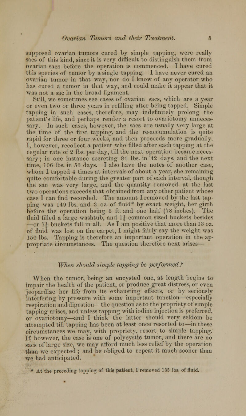 supposed ovarian tumors cured by simple tapping, were really sacs of this kind, since it is very difficult to distinguish them from ovarian sacs before the operation is commenced. I have cured this species of tumor by a single tapping. I have never cured an ovarian tumor in that way, nor do I know of any operator who has cured a tumor in that way, and could make it appear that it was not a sac in the broad ligament. Still, we sometimes see cases of ovarian sacs, which are a year or even two or three years in refilling after being tapped. Simple tapping in such cases, therefore, may indefinitely prolong the patient's life, and perhaps render a resort to ovariotomy unneces- sary. In such cases, however, the sacs are usually very large at the time of the first tapping, and the re-accumulation is quite rapid for three or four weeks, and then proceeds more gradually. I, however, recollect a patient who filled after each tapping at the regular rate of 2 lbs. per day, till the next operation became neces- sary; in one instance secreting 84 lbs. in 42 days, and the next time, 106 lbs. in 53 days. I also have the notes of another case, whom I tapped 4 times at intervals of about a year, she remaining quite comfortable during the greater part of each interval, though the sac was very large, and the quantity removed at the last two operations exceeds that obtained from any other patient whose case I can find recorded. The amount I removed by the last tap- ping was 149 lbs. and 3 oz. of fluid* by exact weight, her girth before the operation being 6 ft. and one half (78 inches). The fluid filled a large washtub, and l£ common sized buckets besides —or 7£ buckets full in all. As I am positive that more than 13 oz. of fluid was lost on the carpet, I might fairly say the weight was 150 lbs. Tapping is therefore an important operation in the ap- propriate circumstances. The question therefore next arises— When should simple tapping be performed! When the tumor, being an encysted one, at length begins to impair the health of the patient, or produce great distress, or even jeopardize her life from its exhausting effects, or by seriously interfering by pressure with some important function—especially respiration and digestion—the question as to the propriety of simple tapping arises, and unless tapping with iodine injection is preferred, or ovariotomy—and I think the latter should very seldom be attempted till tapping has been at least once resorted to—in these circumstances we may, with propriety, resort to simple tapping. If, however, the case is one of polycystic tumor, and there are no sacs of large size, we may afford much less relief by the operation than we expected ; and be obliged to repeat it much sooner than we had anticipated. * At the preceding tapping of this patient, I removed 135 lbs. of fluid.