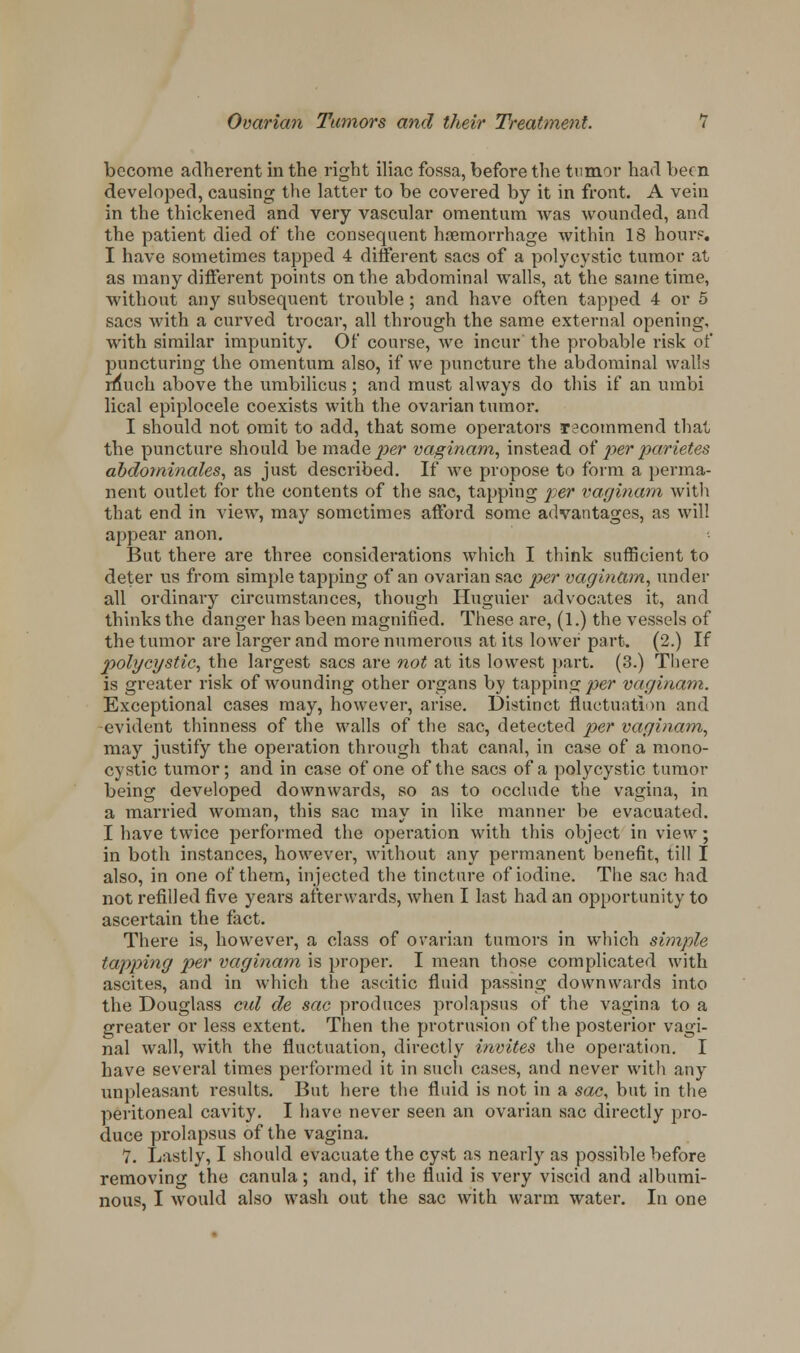 become adherent in the right iliac fossa, before the tumor had been developed, causing the latter to be covered by it in front. A vein in the thickened and very vascular omentum was wounded, and the patient died of the consequent haemorrhage within 18 hour?. I have sometimes tapped 4 different sacs of a polycystic tumor at as many different points on the abdominal walls, at the same time, without any subsequent trouble; and have often tapped 4 or 5 sacs with a curved trocar, all through the same external opening, with similar impunity. Of course, we incur' the probable risk of puncturing the omentum also, if we puncture the abdominal walls rfiuch above the umbilicus ; and must always do this if an umbi lical epiplocele coexists with the ovarian tumor. I should not omit to add, that some operators recommend that the puncture should be made^er vaginam, instead of per parietes abdominales, as just described. If we propose to form a perma- nent outlet for the contents of the sac, tapping per vaginam with that end in view, may sometimes afford some advantages, as will appear anon. But there are three considerations which I think sufficient to deter us from simple tapping of an ovarian sac per vaginam, under all ordinary circumstances, though Huguier advocates it, and thinks the danger has been magnified. These are, (1.) the vessels of the tumor are larger and more numerous at its lower part. (2.) If polycystic, the largest sacs are not at its lowest part. (3.) There is greater risk of wounding other organs by tapping per vaginam. Exceptional cases may, however, arise. Distinct fluctuation and evident thinness of the walls of the sac, detected per vaginam, may justify the operation through that canal, in case of a mono- cystic tumor; and in case of one of the sacs of a polycystic tumor being developed downwards, so as to occlude the vagina, in a married woman, this sac may in like manner be evacuated. I have twice performed the operation with this object in view ; in both instances, however, without any permanent benefit, till I also, in one of them, injected the tincture of iodine. The sac had not refilled five years afterwards, when I last had an opportunity to ascertain the fact. There is, however, a class of ovarian tumors in which simple tapping per vaginam is proper. I mean those complicated with ascites, and in which the ascitic fluid passing downwards into the Douglass cul de sac produces prolapsus of the vagina to a greater or less extent. Then the protrusion of the posterior vagi- nal wall, with the fluctuation, directly invites the operation. I have several times performed it in such cases, and never with any unpleasant results. But here the fluid is not in a sac, but in the peritoneal cavity. I have never seen an ovarian sac directly pro- duce prolapsus of the vagina. V. Lastly, I should evacuate the cyst as nearly as possible before removing the canula ; and, if the fluid is very viscid and albumi- nous, I would also wash out the sac with warm water. In one