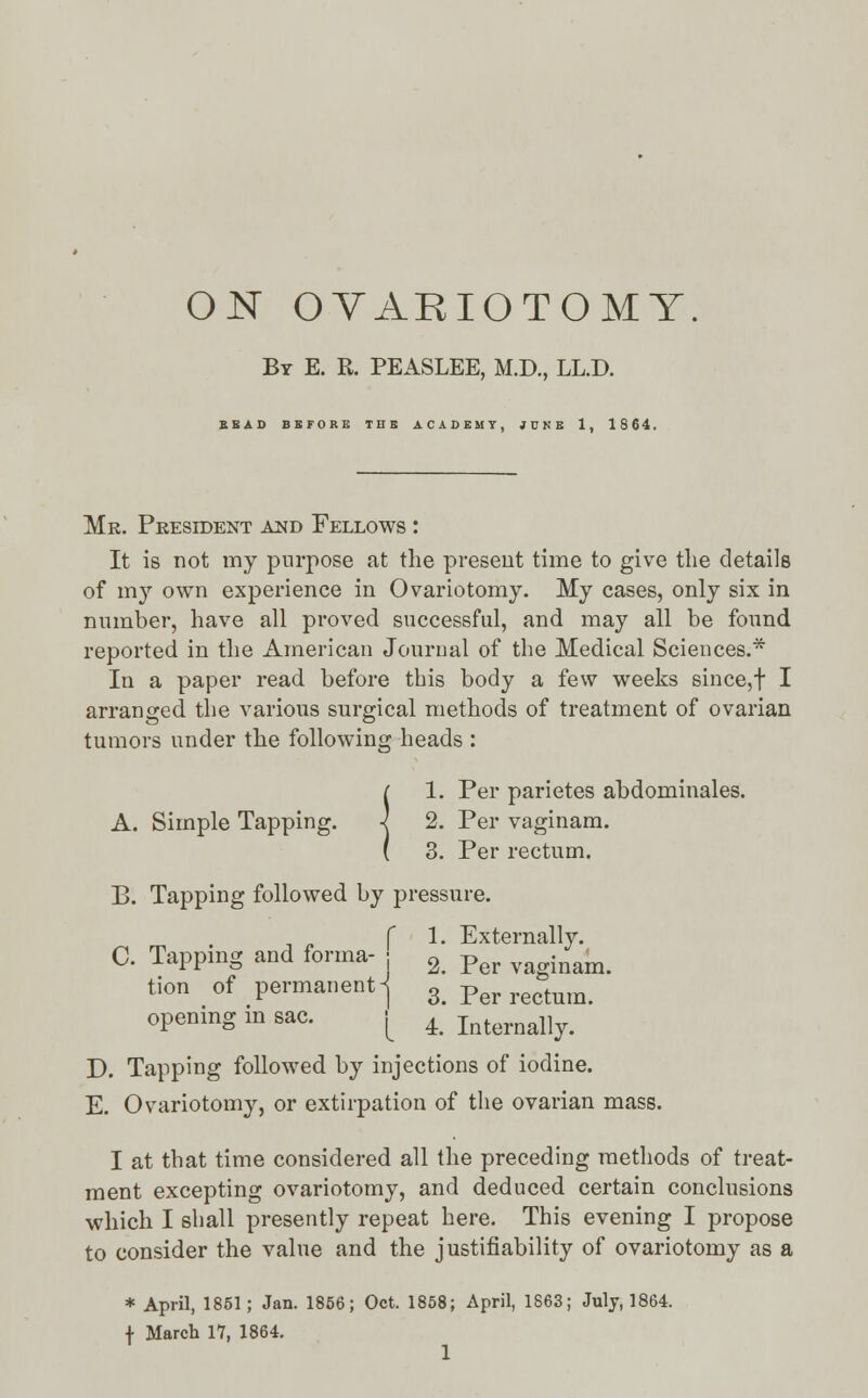 ON OVARIOTOMY By E. R. PEASLEE, M.D., LL.D. BEAD BEFORE THE ACADEMY, JUNE 1, 1864. Mr. President and Fellows : It is not my purpose at the present time to give the details of my own experience in Ovariotomy. My cases, only six in number, have all proved successful, and may all be found reported in the American Journal of the Medical Sciences.* In a paper read before this body a few weeks since,f I arranged the various surgical methods of treatment of ovarian tumors under the following heads : {1. Per parietes abdominales. 2. Per vaginam. 3. Per rectum. B. Tapping followed by pressure. f 1. Externally. C. Tapping and forma- : ± Per inam. tion of permanent-j 3 Per rectum, opening in sac. [ ^ Internally. D. Tapping followed by injections of iodine. E. Ovariotomy, or extirpation of the ovarian mass. I at that time considered all the preceding methods of treat- ment excepting ovariotomy, and deduced certain conclusions which I shall presently repeat here. This evening I propose to consider the value and the justifiability of ovariotomy as a * April, 1851; Jan. 1856; Oct. 1858; April, 1863; July, 1864. f March 17, 1864.