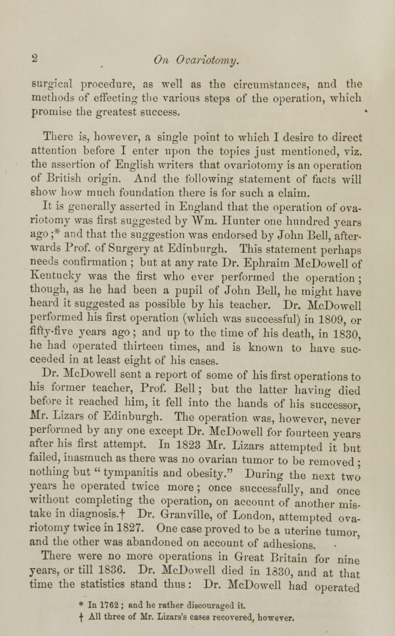 surgical procedure, as well as the circumstances, and the methods of effecting the various steps of the operation, which promise the greatest success. There is, however, a single point to which I desire to direct attention before I enter upon the topics just mentioned, viz. the assertion of English writers that ovariotomy is an operation of British origin. And the following statement of facts will show how much foundation there is for such a claim. It is generally asserted in England that the operation of ova- riotomy was first suggested by ¥m. Hunter one hundred years ago ;* and that the suggestion was endorsed by John Bell, after- wards Prof, of Surgery at Edinburgh. This statement perhaps needs confirmation ; but at any rate Dr. Ephraim McDowell of Kentucky was the first who ever performed the operation ; though, as he had been a pupil of John Bell, he might have heard it suggested as possible by his teacher. Dr. McDowell performed his first operation (which was successful) in 1809, or fifty-five years ago; and up to the time of his death, in 1830, he had operated thirteen times, and is known to have suc- ceeded in at least eight of his cases. Dr. McDowell sent a report of some of his first operations to his former teacher, Prof. Bell; but the latter having died before it reached him, it fell into the hands of his successor, Mr. Lizars of Edinburgh. The operation was, however, never performed by any one except Dr. McDowell for fourteen years after his first attempt. In 1823 Mr. Lizars attempted it but failed, inasmuch as there was no ovarian tumor to be removed ■ nothing but  tympanitis and obesity. During the next two years he operated twice more ; once successfully, and once without completing the operation, on account of another mis- take in diagnosis.f Dr. Granville, of London, attempted ova- riotomy twice in 1827. One case proved to be a uterine tumor and the other was abandoned on account of adhesions. There were no more operations in Great Britain for nine years, or till 1836. Dr. McDowell died in 1830, and at that time the statistics stand thus: Dr. McDowell had operated * In 1762 ; and he rather discouraged it. f All three of Mr. Lizars's cases recovered, however.