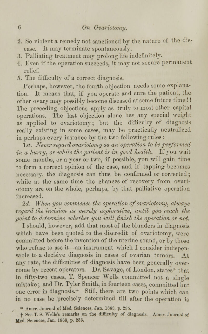 2. So violent a remedy not sanctioned by the nature of the dis- ease. It may terminate spontaneously. 3. Palliating treatment may prolong life indefinitely. ■1. Even if the operation succeeds, it may not secure permanent relief. 5. The difficulty of a correct diagnosis. Perhaps, however, the fourth objection needs some explana- tion. It means that, if you operate and cure the patient, the other ovary may possibly become diseased at some future time !! The preceding objections apply as truly to most other capital operations. The last objection alone has any special weight as applied to ovariotomy; but the difficulty of diagnosis really existing in some cases, may be practically neutralized in perhaps every instance by the two following rules : 1st. Never regard ovariotomy as an operation to he performed in a hurry, or while the patient is in good health. If you wait some months, or a year or two, if possible, you will gain time to form a correct opinion of the case, and if tapping becomes necessary, the diagnosis can thus be confirmed or corrected ; while at the same time the chances of recovery from ovari- otomy are on the whole, perhaps, by that palliative operation increased. 2c?. When you commence the operation of ovariotomy; always regard the incision as merely explorative, until you reach the point to determine whether you will finish the operation or not. I should, however, add that most of the blunders in diagnosis which have been quoted to the discredit of ovariotomy, were committed before the invention of the uterine sound, or by those who refuse to use it—an instrument which I consider indispen- sable to a decisive diagnosis in cases of ovarian tumors. At any rate, the difficulties of diagnosis have been generally over- come by recent operators. Dr. Savage, of London, states* that in fifty-two cases, T. Spencer Wells committed not a single mistake ; and Dr. Tyler Smith, in fourteen cases, committed but one error in diagnosis.! Still, there are two points which can in no case be precisely determined till after the operation is * Amer. Journal of Med. Sciences, Jan. 1863, p. 235. \ See T. S. Wells's remarks on the difficulty of diagnosis. Amer. Journal of