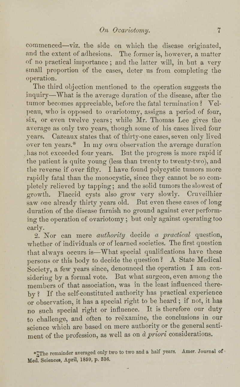 commenced—viz. the side on which the disease originated, and the extent of adhesions. The former is, however, a matter of no practical importance ; and the latter will, in but a very small proportion of the cases, deter us from completing the operation. The third objection mentioned to the operation suggests the inquiry—What is the average duration of the disease, after the tumor becomes appreciable, before the fatal termination ? Yel- peau, who is opposed to ovariotomy, assigns a period of four, six, or even twelve years; while Mr. Thomas Lee gives the average as only two years, though some of his cases lived four years. Cazeaux states that of thirty-one cases, seven only lived over ten years.* In my own observation the average duration , has not exceeded four years. But the progress is more rapid if the patient is quite young (less than twenty to twenty-two), and the reverse if over fifty. I have found polycystic tumors more rapidly fatal than the monocystic, since they cannot be so com- pletely relieved by tapping; and the solid tumors the slowest of growth. Flaccid cysts also grow very slowly. Ouveilhier saw one already thirty years old. But even these cases of long duration of the disease furnish no ground against ever perform- ing the operation of ovariotomy ; but only against operating too early. 2. Nor can mere authority decide a practical question, whether of individuals or of learned societies. The first question that always occurs is—What special qualifications have these persons or this body to decide the question ? A State Medical Society, a few years since, denounced the operation I am con- sidering by a formal vote. But what surgeon, even among the members of that association, was in the least influenced there- by ? If the self-constituted authority has practical experience or observation, it has a special right to be heard; if not, it has no such special right or influence. It is therefore our duty to challenge, and often to reexamine, the conclusions in our science which are based on mere authority or the general senti- ment of the profession, as well as on a priori considerations. *The remainder averaged only two to two and a half years. Amer. Journal of Med! Sciences, April, 1859, p. 336.