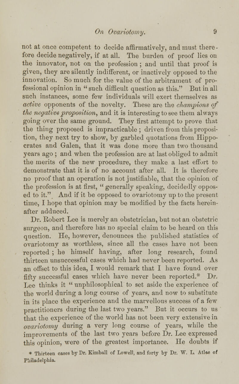 not at once competent to decide affirmatively, and must there - fore decide negatively, if at all. The burden of proof lies on the innovator, not on the profession ; and until that proof is given, they are silently indifferent, or inactively opposed to the innovation. So much for the value of the arbitrament of pro- fessional opinion in  such difficult question as this. But in all such instances, some few individuals will exert themselves as active opponents of the novelty. These are the champions of the negative proposition, and it is interesting to see them always going over the same ground. They first attempt to prove that the thing proposed is impracticable ; driven from this proposi- tion, they next try to show, by garbled quotations from Hippo- crates and Galen, that it was done more than two thousand years ago ; and when the profession are at last obliged to admit the merits of the new procedure, they make a last effort to demonstrate that it is of no account after all. It is therefore no proof that an operation is not justifiable, that the opinion of the profession is at first,  generally speaking, decidedly oppos- ed to it. And if it be opposed to ovariotomy up to the present time, I hope that opinion may be modified by the facts herein- after adduced. Dr. Robert Lee is merely an obstetrician, but not an obstetric surgeon, and therefore has no special claim to be heard on this question. He, however, denounces the published statistics of ovariotomy as worthless, since all the cases have not been reported ; he himself having, after long research, found thirteen unsuccessful cases which had never been reported. As an offset to this idea, I would remark that I have found over fifty successful cases which have never been reported.* Dr. Lee thinks it  unphilosophical to set aside the experience of the world during a long course of years, and now to substitute in its place the experience and the marvellous success of a few practitioners during the last two years. But it occurs to us that the experience of the world has not been very extensive in ovariotomy during a very long course of years, while the improvements of the last two years before Dr. Lee expressed this opinion, were of the greatest importance. He doubts if * Thirteen cases by Dr. Kimball of Lowell, and forty by Dr. W. L-. Atlee of Philadelphia.