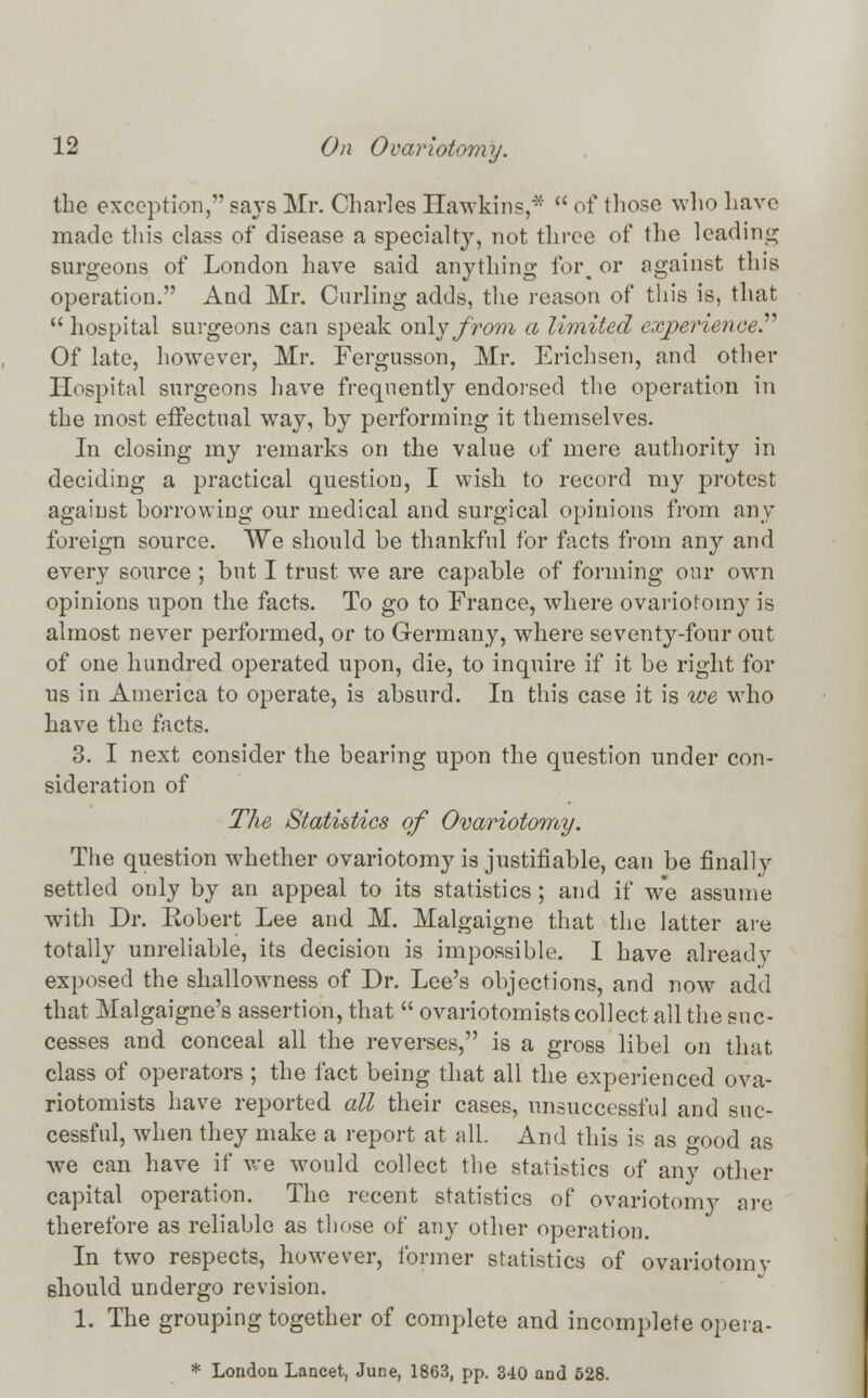 the exception, says Mr. Charles Hawkins,*  of those who have made this class of disease a specialty, not three of the leading surgeons of London have said anything for, or against this operation. And Mr. Curling adds, the reason of this is, that  hospital surgeons can speak only from a limited experienced Of late, however, Mr. Fergusson, Mr. Erichsen, and other Hospital surgeons have frequently endorsed the operation in the most effectual way, by performing it themselves. In closing my remarks on the value of mere authority in deciding a practical question, I wish to record my protest against borrowing our medical and surgical opinions from any- foreign source. We should be thankful for facts from any and every source ; but I trust we are capable of forming our own opinions upon the facts. To go to France, where ovariotomy is almost never performed, or to Germany, where seventy-four out of one hundred operated upon, die, to inquire if it be right for us in America to operate, is absurd. In this case it is we who have the facts. 3. I next consider the bearing upon the question under con- sideration of The Statistics of Ovariotomy. The question whether ovariotomy is justifiable, can be finally settled only by an appeal to its statistics; and if we assume with Dr. Robert Lee and M. Malgaigne that the latter are totally unreliable, its decision is impossible. I have already exposed the shallowness of Dr. Lee's objections, and now add that Malgaigne's assertion, that  ovariotomists collect all the suc- cesses and conceal all the reverses, is a gross libel on that class of operators ; the fact being that all the experienced ova- riotomists have reported all their cases, unsuccessful and suc- cessful, when they make a report at all. And this is as wood as we can have if we would collect the statistics of any other capital operation. The recent statistics of ovariotomy are therefore as reliable as those of any other operation. In two respects, however, former statistics of ovariotomy should undergo revision. 1. The grouping together of complete and incomplete opera- * London Lancet, June, 1863, pp. 340 and 528.