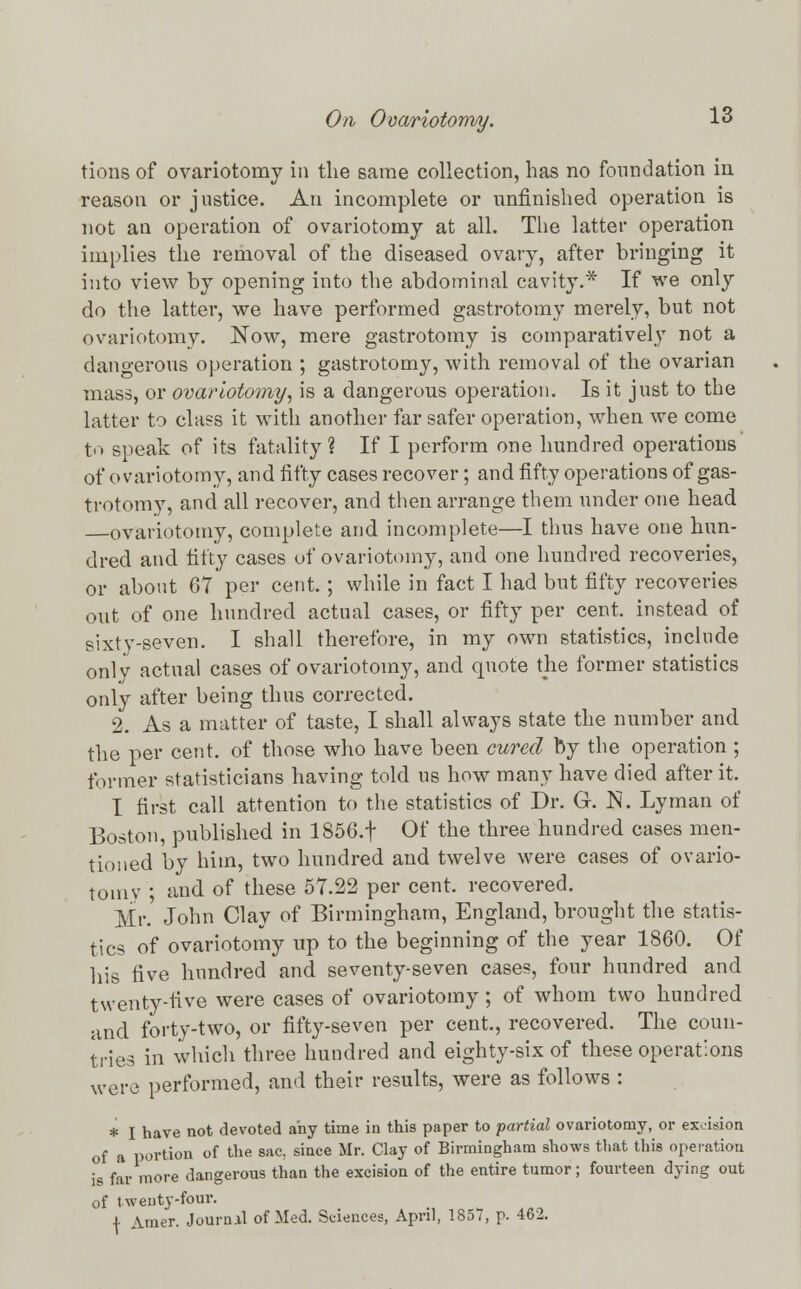 tions of ovariotomy in the same collection, has no foundation in reason or justice. An incomplete or unfinished operation is not an operation of ovariotomy at all. The latter operation implies the removal of the diseased ovary, after bringing it into view by opening into the abdominal cavity.* If we only do the latter, we have performed gastrotomy merely, but not ovariotomy. Now, mere gastrotomy is comparatively not a dangerous operation ; gastrotomy, with removal of the ovarian mass, or ovariotomy, is a dangerous operation. Is it just to the latter to class it with another far safer operation, when we come to speak of its fatality ? If I perform one hundred operations of ovariotomy, and fifty cases recover; and fifty operations of gas- trotomy, and all recover, and then arrange them under one head ovariotomy, complete and incomplete—I thus have one hun- dred and fifty cases of ovariotomy, and one hundred recoveries, or about 67 per cent.; while in fact I had but fifty recoveries out of one hundred actual cases, or fifty per cent, instead of sixty-seven. I shall therefore, in my own statistics, include only actual cases of ovariotomy, and quote the former statistics only after being thus corrected. 2. As a matter of taste, I shall always state the number and the per cent, of those who have been cured by the operation ; former statisticians having told us how many have died after it. I first call attention to the statistics of Dr. G. N. Lyman of Boston, published in 1856.f Of the three hundred cases men- tioned by him, two hundred and twelve were cases of ovario- tomy ; and of these 57.22 per cent, recovered. Mr. John Clay of Birmingham, England, brought the statis- tics of ovariotomy up to the beginning of the year 1860. Of his five hundred and seventy-seven cases, four hundred and twenty-five were cases of ovariotomy; of whom two hundred and forty-two, or fifty-seven per cent, recovered. The coun- tries in which three hundred and eighty-six of these operations were performed, and their results, were as follows : * I have not devoted any time in this paper to partial ovariotomy, or excision of a portion of the sac. since Mr. Clay of Birmingham shows tliat this operation is far more dangerous than the excision of the entire tumor; fourteen dying out of twenty-four. \ Amer. Journal of Med. Sciences, April, 1857, p. 462.