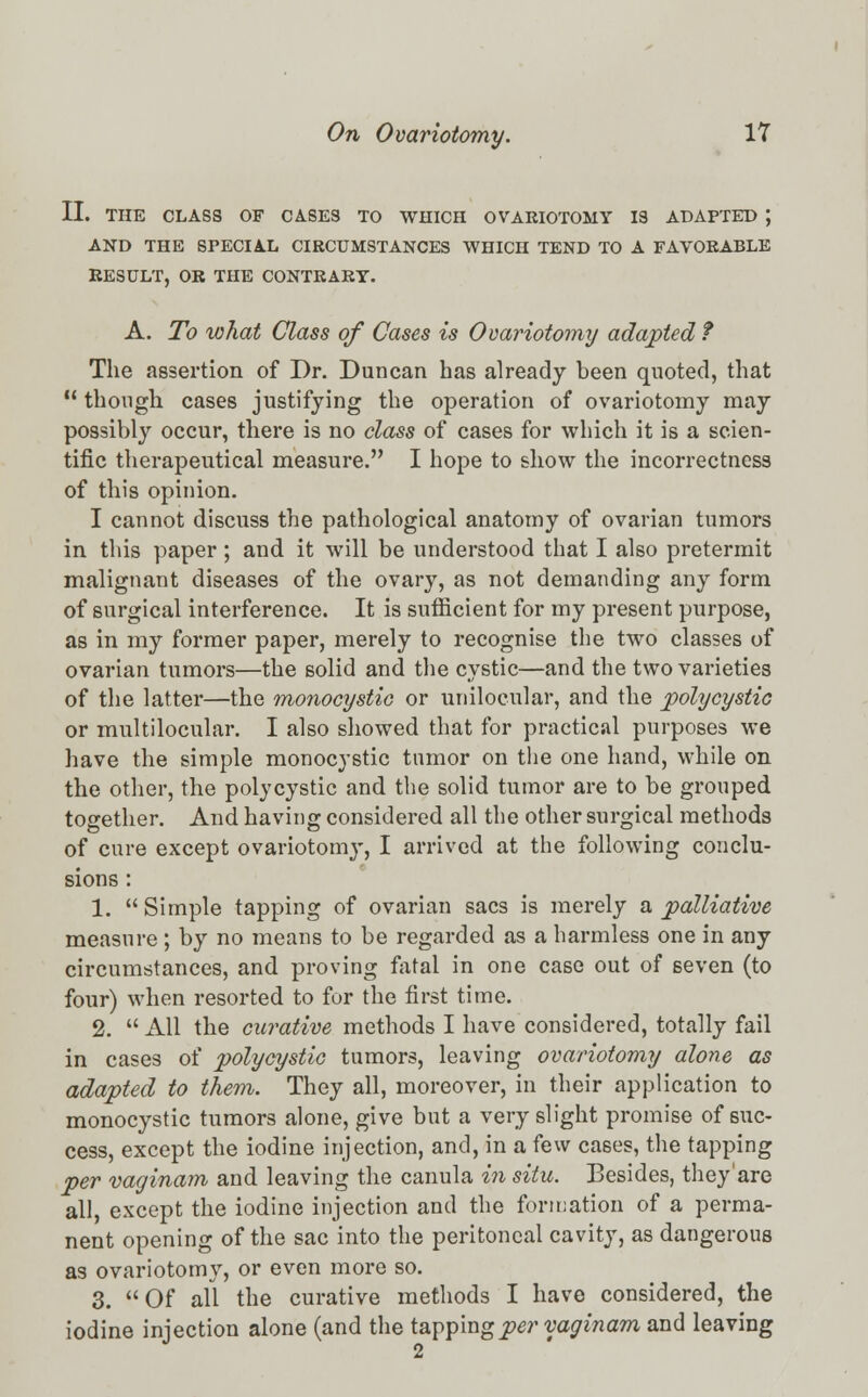 II. THE CLASS OF CASES TO WHICH OVARIOTOMY 13 ADAPTED J AND THE SPECIAL CIRCUMSTANCES WHICH TEND TO A FAVORABLE RESULT, OR THE CONTRARY. A. To what Class of Cases is Ovariotomy adapted f The assertion of Dr. Duncan has already been quoted, that 11 though cases justifying the operation of ovariotomy may possibly occur, there is no class of cases for which it is a scien- tific therapeutical measure. I hope to show the incorrectness of this opinion. I cannot discuss the pathological anatomy of ovarian tumors in this paper; and it will be understood that I also pretermit malignant diseases of the ovary, as not demanding any form of surgical interference. It is sufficient for my present purpose, as in my former paper, merely to recognise the two classes of ovarian tumors—the solid and the cystic—and the two varieties of the latter—the monocystic or unilocular, and the polycystic or multilocular. I also showed that for practical purposes we have the simple monocystic tumor on the one hand, while on the other, the polycystic and the solid tumor are to be grouped together. And having considered all the other surgical methods of cure except ovariotomy, I arrived at the following conclu- sions : 1.  Simple tapping of ovarian sacs is merely a palliative measure ; by no means to be regarded as a harmless one in any circumstances, and proving fatal in one case out of seven (to four) when resorted to for the first time. 2.  All the curative methods I have considered, totally fail in cases of polycystic tumors, leaving ovariotomy alone as adapted to them. They all, moreover, in their application to monocystic tumors alone, give but a very slight promise of suc- cess, except the iodine injection, and, in a few cases, the tapping per vaginam and leaving the canula in situ. Besides, they'are all, except the iodine injection and the formation of a perma- nent opening of the sac into the peritoneal cavity, as dangerous as ovariotomy, or even more so. 3. Of all the curative methods I have considered, the iodine injection alone (and the tapping^?' vaginam and leaving