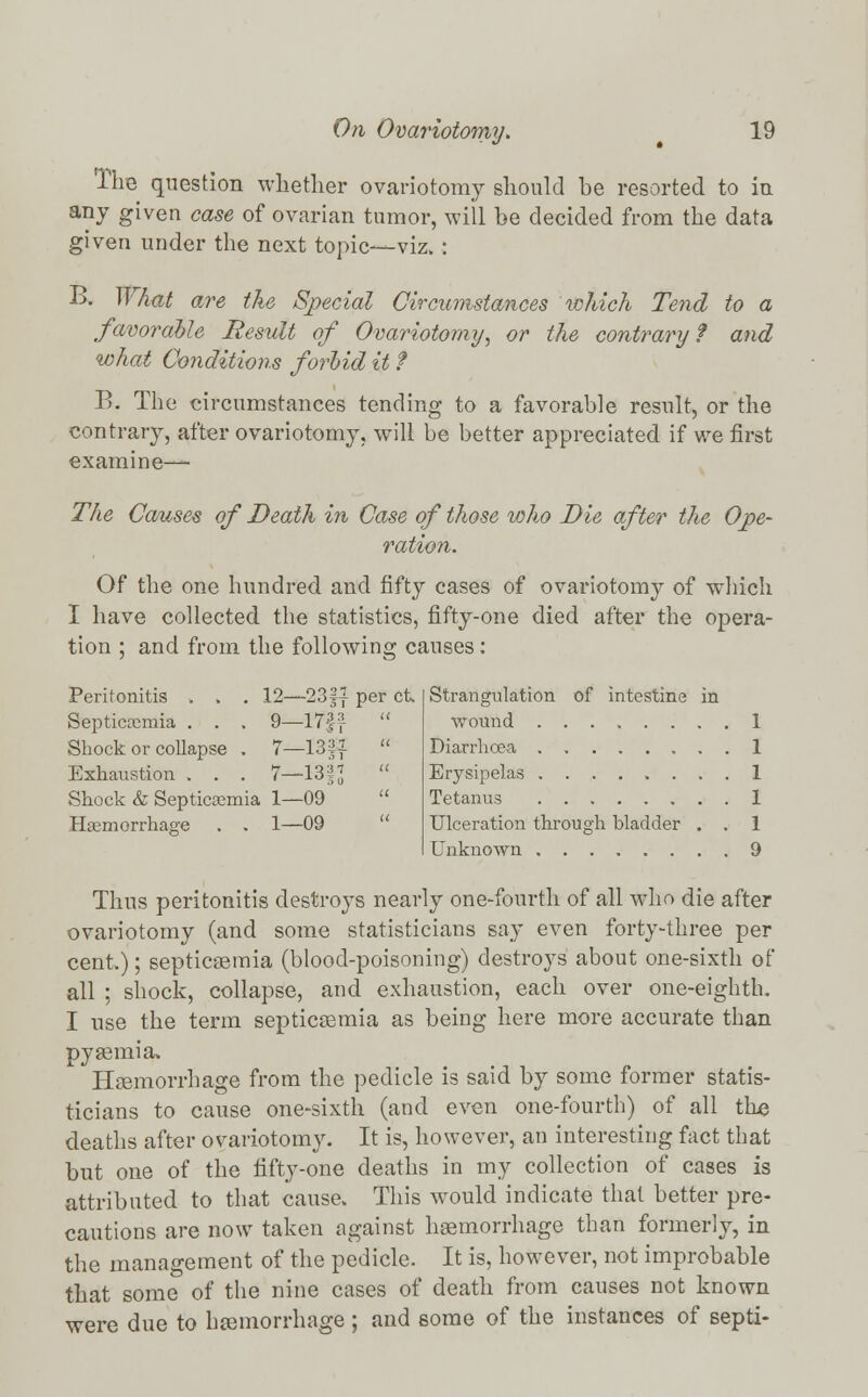 The question whether ovariotomy should be resorted to in any given case of ovarian tumor, will be decided from the data given under the next topic—viz. : B. What are the Special Circumstances which Tend to a favorable Result of Ovariotomy, or the contrary f and what Conditions forbid it f B. The circumstances tending to a favorable result, or the contrary, after ovariotomy, will be better appreciated if we first examine— The Causes of Death in Case of those who Die after the Ope- ration. Of the one hundred and fifty cases of ovariotomy of which I have collected the statistics, fifty-one died after the opera- tion ; and from the following causes: Peritonitis . . . 12—-23§{ per ct. Septicaemia . . . 9—17f:f  Shock or collapse . 7—1321 » Exhaustion . . . 7—13§J  Shock & Septicaemia 1—09  Haemorrhage . . 1—09 Strangulation of intestine in wound 1 Diarrhoea 1 Erysipelas 1 Tetanus 1 Ulceration through bladder . . 1 Unknown 9 Thus peritonitis destroys nearly one-fourth of all who die after ovariotomy (and some statisticians say even forty-three per cent.); septicaemia (blood-poisoning) destroys about one-sixth of all ; shock, collapse, and exhaustion, each over one-eighth. I use the term septicaemia as being here more accurate than pyaemia. Haemorrhage from the pedicle is said by some former statis- ticians to cause one-sixth (and even one-fourth) of all the deaths after ovariotomy. It is, however, an interesting fact that but one of the fifty-one deaths in my collection of cases is attributed to that cause. This would indicate that better pre- cautions are now taken against haemorrhage than formerly, in the management of the pedicle. It is, however, not improbable that some of the nine cases of death from causes not known were due to haemorrhage; and some of the instances of septi-