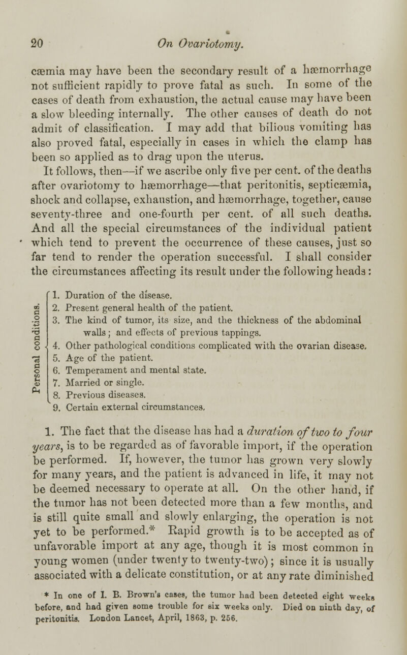 caemia may have been the secondary result of a haemorrhage not sufficient rapidly to prove fatal as such. In some of the cases of death from exhaustion, the actual cause may have been a slow bleeding internally. The other causes of death do not admit of classification. I may add that bilious vomiting has also proved fatal, especially in cases in which the clamp has been so applied as to drag upon the uterus. It follows, then—if we ascribe only five per cent, of the deaths after ovariotomy to haemorrhage—that peritonitis, septicaemia, shock and collapse, exhaustion, and haemorrhage, together, cause seventy-three and one-fourth per cent, of all such deaths. And all the special circumstances of the individual patient which tend to prevent the occurrence of these causes, just so far tend to render the operation successful. I shall consider the circumstances affecting its result under the following heads: ' 1. Duration of the disease. 2. Present general health of the patient. 3. The kind of tumor, its size, and the thickness of the abdominal walls; and effects of previous tappings. 4. Other pathological conditions complicated with the ovarian disease. 5. Age of the patient. 6. Temperament and mental state. 7. Married or single. 8. Previous diseases. 9. Certain external circumstances. 1. The fact that the disease has had a duration of two to four years, is to be regarded as of favorable import, if the operation be performed. If, however, the tumor has grown very slowly for many years, and the patient is advanced in life, it may not be deemed necessary to operate at all. On the other hand, if the tumor has not been detected more than a few months, and is still quite small and slowly enlarging, the operation is not yet to be performed * Rapid growth is to be accepted as of unfavorable import at any age, though it is most common in young women (under twenty to twenty-two); since it is usually associated with a delicate constitution, or at any rate diminished * In one of I. B. Brown's cases, the tumor had been detected eight weeks before, and had given some trouble for six weeks only. Died on ninth day, of peritonitis. London Lancet, April, 1863, p. 256.