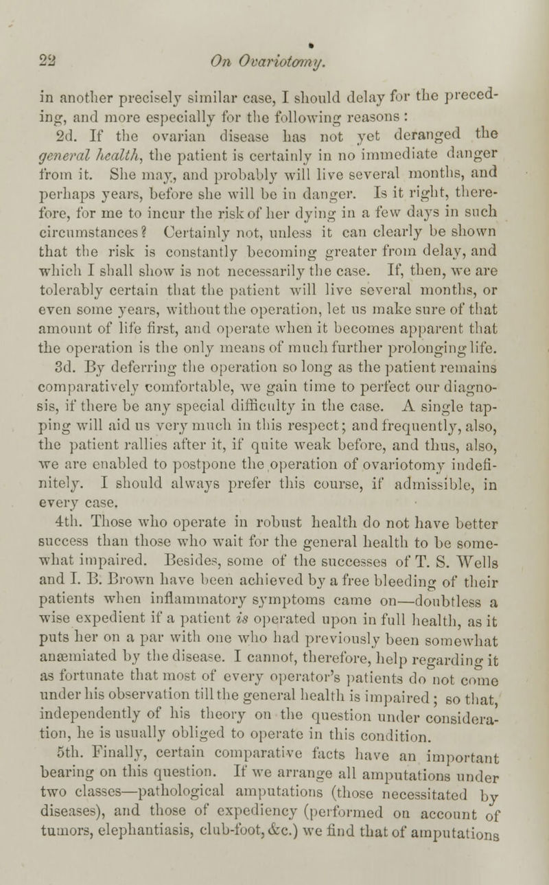 in another precisely similar case, I should delay for the preced- ing, and more especially for the following reasons : 2d. If the ovarian disease has not yet deranged the general health, the patient is certainly in no immediate danger from it. She may, and probably will live several months, and perhaps years, before she will be in danger. Is it right, there- fore, for me to incur the risk of her dying in a few days in such circumstances? Certainly not, unless it can clearly be shown that the risk is constantly becoming greater from delay, and which I shall show is not necessarily the case. If, then, we are tolerably certain that the patient will live several months, or even some years, without the operation, let us make sure of that amount of life first, and operate when it becomes apparent that the operation is the only means of much further prolonging life. 3d. By deferring the operation so long as the patient remains comparatively comfortable, we gain time to perfect our diagno- sis, if there be any special difficulty in the case. A single tap- ping will aid us very much in this respect; and frequently, also, the patient rallies after it, if quite weak before, and thus, also, we arc enabled to postpone the operation of ovariotomy indefi- nitely. I should always prefer this course, if admissible, in every case. 4th. Those who operate in robust health do not have better success than those who wait for the general health to be some- what impaired. Besides, some of the successes of T. S. Wells and I. B: Brown have been achieved by a free bleeding of their patients when inflammatory symptoms came on—doubtless a wise expedient if a patient is operated upon in full health as it puts her on a par with one who had previously been somewhat ancemiated by the disease. I cannot, therefore, help regarding it as fortunate that most of every operator's patients do not come under his observation till the general health is impaired • so that independently of his theory on the question under considera- tion, he is usually obliged to operate in this condition. 5th. Finally, certain comparative facts have an important bearing on this question. If we arrange all amputations under two classes—pathological amputations (those necessitated by diseases), and those of expediency (performed on account of tumors, elephantiasis, club-foot, &c.) we find that of amputations