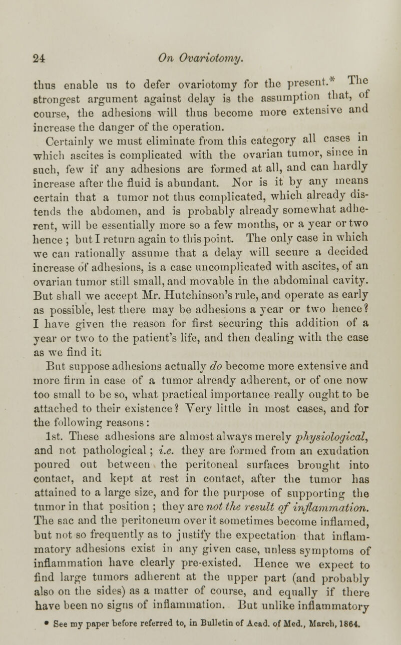 thus enable us to defer ovariotomy for the present.* The strongest argument against delay is the assumption that, of course, the adhesions will thus become more extensive and increase the danger of the operation. Certainly we must eliminate from this category all cases in •which ascites is complicated with the ovarian tumor, since in such, few if any adhesions are formed at all, and can hardly increase after the fluid is abundant. Nor is it by any means certain that a tumor not thus complicated, which already dis- tends the abdomen, and is probably already somewhat adhe- rent, will be essentially more so a few months, or a year or two hence ; but I return again to this point. The only case in which we can rationally assume that a delay will secure a decided increase of adhesions, is a case uncomplicated with ascites, of an ovarian tumor still small, and movable in the abdominal cavity. But shall we accept Mr. Hutchinson's rule, and operate as early as possible, lest there may be adhesions a year or two hence? I have given the reason for first securing this addition of a year or two to the patient's life, and then dealing with the case as we find it. But suppose adhesions actually do become more extensive and more firm in case of a tumor already adherent, or of one now too small to be so, what practical importance really ought to be attached to their existence? Very little in most cases, and for the following reasons: 1st. These adhesions are almost always merely physiological, and not pathological; i.e. they are formed from an exudation poured out between the peritoneal surfaces brought into contact, and kept at rest in contact, after the tumor has attained to a large size, and for the purpose of supporting the tumor in that position; they are not the result ofinflammation. The sac and the peritoneum over it sometimes become inflamed, but not so frequently as to justify the expectation that inflam- matory adhesions exist in any given case, unless symptoms of inflammation have clearly pre-existed. Hence we expect to find large tumors adherent at the upper part (and probably also on the sides) as a matter of course, and equally if there have been no signs of inflammation. But unlike inflammatory • See my paper before referred to, in Bulletin of Acad, of Med., March, 1864.