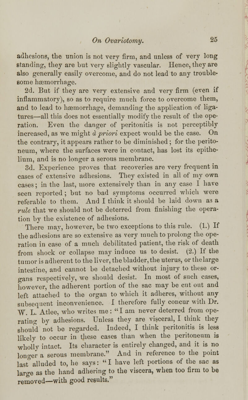 adhesions, the union is not very firm, and unless of very long standing, they are but very slightly vascular. Hence, they are also generally easily overcome, and do not lead to any trouble- some haemorrhage. 2d. But if they are very extensive and very firm (even if inflammatory), so as to require much force to overcome them, and to lead to haemorrhage, demanding the application of liga- tures—all this does not essentially modify the result of the ope- ration. Even the danger of peritonitis is not perceptibly increased, as we might d priori expect would be the case. On the contrary, it appears rather to be diminished; for the perito- neum, where the surfaces were in contact, has lost its epithe- lium, and is no longer a serous membrane. 3d. Experience proves that recoveries are very frequent in cases of extensive adhesions. They existed in all of my own cases; in the last, more extensively than in any case I have seen reported ; but no bad symptoms occurred which were referable to them. And I think it should be laid down as a rule that we should not be deterred from finishing the opera- tion by the existence of adhesions. There may, however, be two exceptions to this rule. (1.) If the adhesions are so extensive as very much to prolong the ope- ration in case of a much debilitated patient, the risk of death from shock or collapse may induce us to desist. (2.) If the tumor is adherent to the liver, the bladder, the uterus, or the large intestine, and cannot be detached without injury to these or- gans respectively, we should desist. In most of such cases, however, the adherent portion of the sac may be cut out and left attached to the organ to which it adheres, without any subsequent inconvenience. I therefore fully concur with Dr. W. L. Atlee, who writes me: I am never deterred from ope- rating by adhesions. Unless they are visceral, I think they should not bo regarded. Indeed, I think peritonitis is less likely to occur in these cases than when the peritoneum is wholly intact. Its character is entirely changed, and it is no longer a serous membrane. And in reference to the point last° alluded to, he says:  I have left portions of the sac as larcre as the hand adhering to the viscera, when too firm to be removed—with good results.