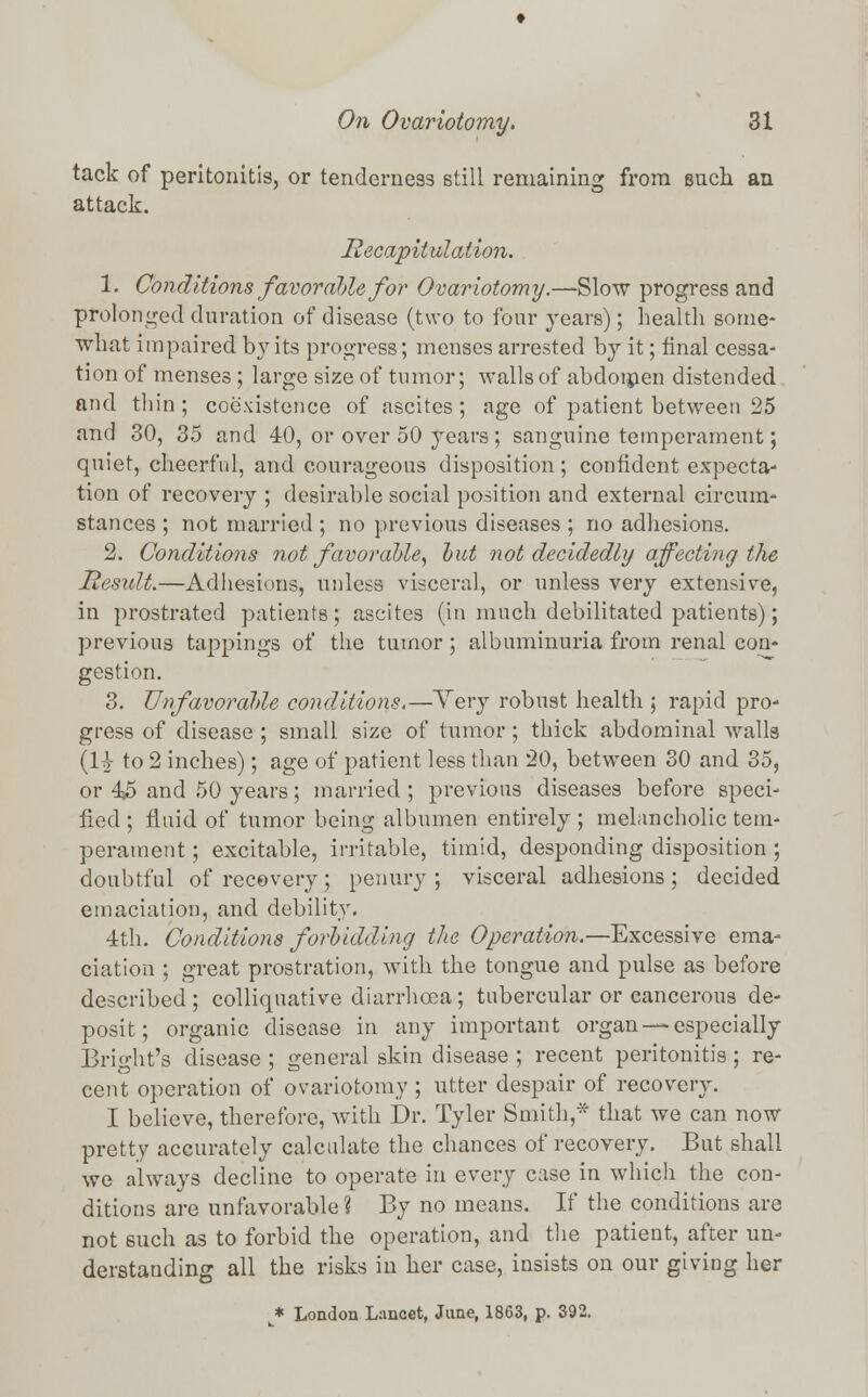 tack of peritonitis, or tenderness still remaining from such an attack. Recapitulation. 1. Conditions favorable for Ovariotomy.—Slow progress and prolonged duration of disease (two to four years); health some- what impaired by its progress; menses arrested by it; final cessa- tion of menses; large size of tumor; walls of abdomen distended and thin ; coexistence of ascites ; age of patient between 25 and 30, 35 and 40, or over 50 years; sanguine temperament; quiet, cheerful, and courageous disposition; confident expecta- tion of recovery ; desirable social position and external circum- stances ; not married ; no previous diseases ; no adhesions. 2. Conditions not favorable, but not decidedly affecting the Mesult.—Adhesions, unless visceral, or unless very extensive, in prostrated patients; ascites (in much debilitated patients); previous tappings of the tumor; albuminuria from renal con- gestion. 3. Unfavorable conditions.—Very robust health ; rapid pro- gress of disease ; small size of tumor; thick abdominal walls (Vt to 2 inches); age of patient less than 20, between 30 and 35, or 45 and 50 years; married ; previous diseases before speci- fied ; fluid of tumor being albumen entirely ; melancholic tem- perament ; excitable, irritable, timid, desponding disposition ; doubtful of recovery; penury ; visceral adhesions; decided emaciation, and debility. 4th. Conditions forbidding the Operation.—Excessive ema- ciation ; great prostration, with the tongue and pulse as before described; colliquative diarrhoea; tubercular or cancerous de- posit; organic disease in any important organ —especially Bright's disease ; general skin disease ; recent peritonitis ; re- cent operation of ovariotomy ; utter despair of recovery. I believe, therefore, with Dr. Tyler Smith,* that we can now pretty accurately calculate the chances of recovery. But shall we always decline to operate in every case in which the con- ditions are unfavorable ? By no means. If the conditions are not 6uch as to forbid the operation, and the patient, after un- derstanding all the risks in her case, insists on our giving her