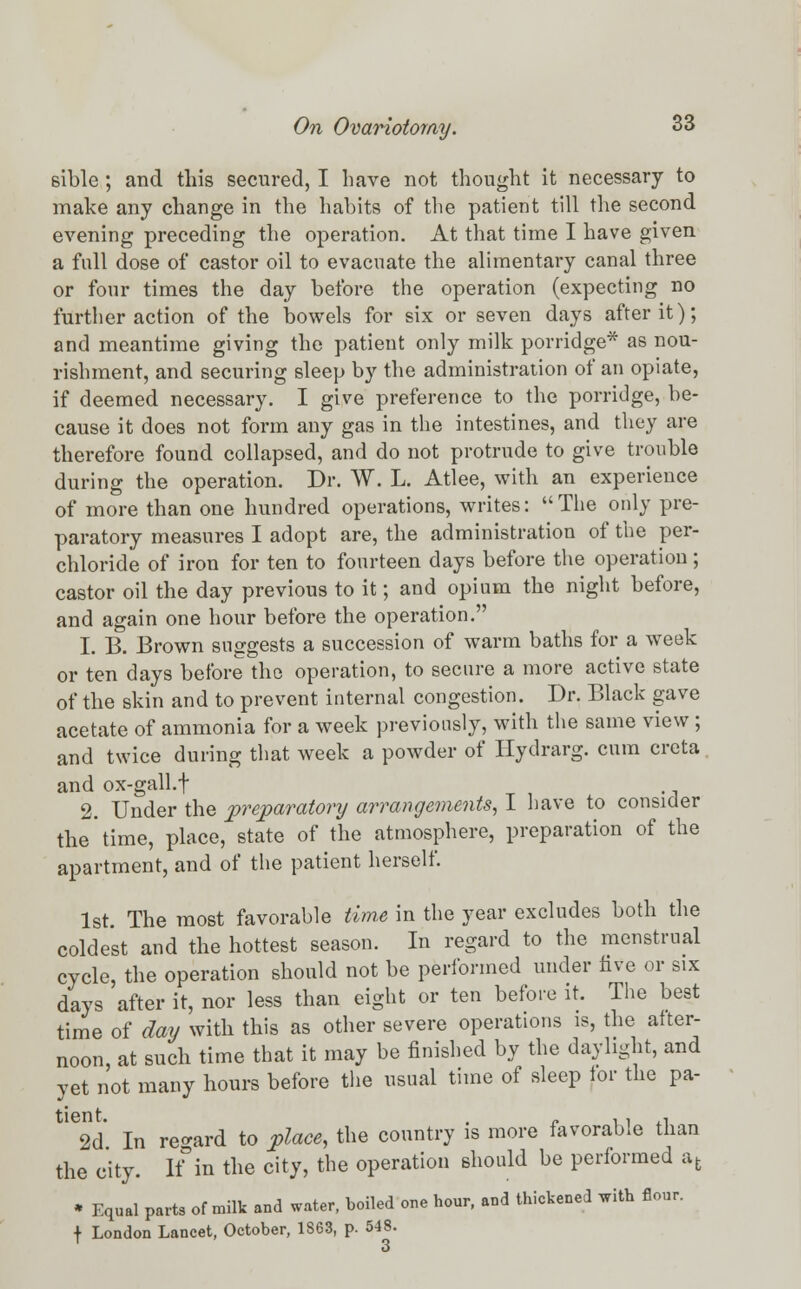 sible ; and this secured, I have not thought it necessary to make any change in the habits of the patient till the second evening preceding the operation. At that time I have given a full dose of castor oil to evacuate the alimentary canal three or four times the day before the operation (expecting no further action of the bowels for six or seven days after it); and meantime giving the patient only milk porridge* as nou- rishment, and securing sleep by the administration of an opiate, if deemed necessary. I give preference to the porridge, be- cause it does not form any gas in the intestines, and they are therefore found collapsed, and do not protrude to give trouble during the operation. Dr. W. L. Atlee, with an experience of more than one hundred operations, writes: The only pre- paratory measures I adopt are, the administration of the per- chloride of iron for ten to fourteen days before the operation ; castor oil the day previous to it; and opium the night before, and again one hour before the operation. 1. B. Brown suggests a succession of warm baths for a week or ten days before the operation, to secure a more active state of the skin and to prevent internal congestion. Dr. Black gave acetate of ammonia for a week previously, with the same view ; and twice during that week a powder of Hydrarg. cum creta and ox-gall.f 2. Under the preparatory arrangements, I have to consider the time, place, state of the atmosphere, preparation of the apartment, and of the patient herself. 1st. The most favorable time in the year excludes both the coldest and the hottest season. In regard to the menstrual cycle, the operation should not be performed under five or six days after it, nor less than eight or ten before it. The best time of day with this as other severe operations is, the after- noon at such time that it may be finished by the daylight, and yet not many hours before the usual time of sleep tor the pa- W In regard to place, the country is more favorable than the city. K in the city, the operation should be performed afc * Equal parts of milk and water, boiled one hour, and thickened with flour. + London Lancet, October, 1863, p. 548. 1 3