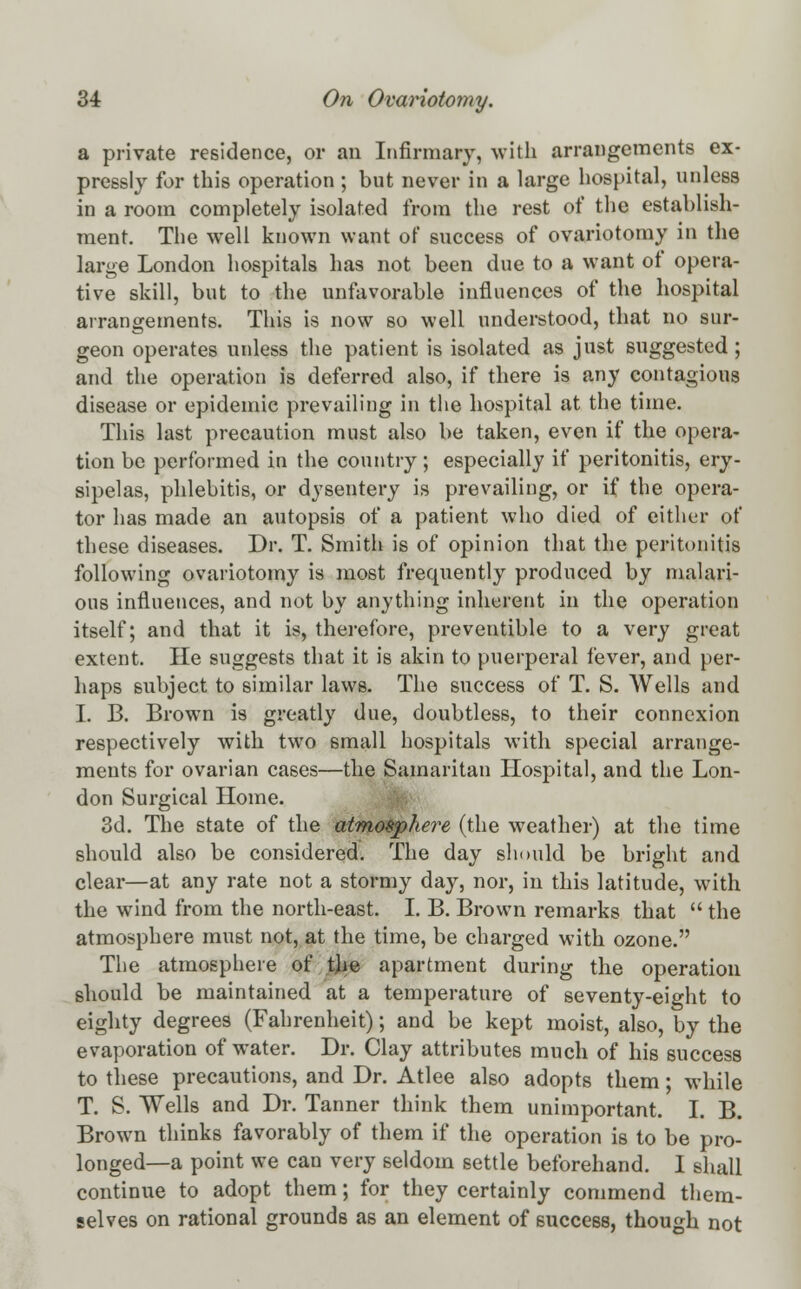 a private residence, or an Infirmary, with arrangements ex- pressly for this operation ; but never in a large hospital, unless in a room completely isolated from the rest of the establish- ment. The well known want of success of ovariotomy in the large London hospitals has not been due to a want ot opera- tive skill, but to the unfavorable influences of the hospital arrangements. This is now so well understood, that no sur- geon operates unless the patient is isolated as just suggested ; and the operation is deferred also, if there is any contagious disease or epidemic prevailing in the hospital at the time. This last precaution must also be taken, even if the opera- tion be performed in the country; especially if peritonitis, ery- sipelas, phlebitis, or dysentery is prevailing, or if the opera- tor has made an autopsis of a patient who died of either of these diseases. Dr. T. Smith is of opinion that the peritonitis following ovariotomy is most frequently produced by malari- ous influences, and not by anything inherent in the operation itself; and that it is, therefore, preventible to a very great extent. He suggests that it is akin to puerperal fever, and per- haps subject to similar laws. The success of T. S. Wells and I. B. Brown is greatly due, doubtless, to their connexion respectively with two small hospitals with special arrange- ments for ovarian cases—the Samaritan Hospital, and the Lon- don Surgical Home. 3d. The state of the atmosphere (the weather) at the time should also be considered. The day should be bright and clear—at any rate not a stormy day, nor, in this latitude, with the wind from the north-east. I. B. Brown remarks that  the atmosphere must not, at the time, be charged with ozone. The atmosphere of.tjie apartment during the operation should be maintained at a temperature of seventy-eight to eighty degrees (Fahrenheit); and be kept moist, also, by the evaporation of water. Dr. Clay attributes much of his success to these precautions, and Dr. Atlee also adopts them; while T. S. Wells and Dr. Tanner think them unimportant. I. B. Brown thinks favorably of them if the operation is to be pro- longed—a point we can very seldom settle beforehand. I shall continue to adopt them; for they certainly commend them- selves on rational grounds as an element of success, though not