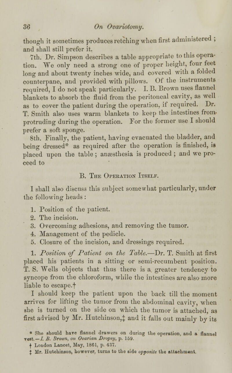 though it sometimes produces retelling when first administered ; and shall still prefer it. 7th. Dr. Simpson describes a table appropriate to this opera- tion. We only need a strong one of proper height, four feet long and about twenty inches wide, and covered with a folded counterpane, and provided with pillows. Of the instruments required, I do not speak particularly. I. B. Brown uses flannel blankets to absorb the fluid from the peritoneal cavity, as well as to cover the patient during the operation, if required. Dr. T. Smith also uses warm blankets to keep the intestines from- protruding during the operation. For the former use I should prefer a soft sponge. 8th. Finally, the patient, having evacuated the bladder, and being dressed* as required after the operation is finished, is placed upon the table ; anaesthesia is produced ; and we pro- ceed to B. The Operation Itself. I shall also discuss this subject somewhat particularly, under the following heads : 1. Position of the patient. 2. The incision. 3. Overcoming adhesions, and removing the tumor. 4. Management of the pedicle. 5. Closure of the incision, and dressings required. 1. Position of Patient on the Table.—Dr. T. Smith at first placed his patients in a sitting or semi-recumbent position. T. S. Wells objects that thus there is a. greater tendency to syncope from the chloroform, while the intestines are also more liable to escape.f I should keep the patient upon the back till the moment arrives for lifting the tumor from the abdominal cavity, when she is turned on the side on which the tumor is attached, as first advised by Mr. Hutchinson,^; and it falls out mainly by its * She should have flannel drawers on during the operation, and a flannel yest. — I. B. Brown, on Ovarian Dropsy, p. 159. f London Lancet, May, 1861, p. 437. \ Mr. Hutchinson, however, turns to the side opposite the attachment.