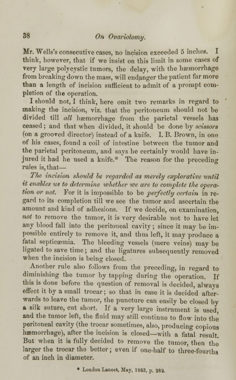 Mr. Wells's consecutive cases, no incision exceeded 5 inches. I think, however, that if we insist on this limit in some cases of very large polycystic tumors, the delay, with the haemorrhage from breaking down the mass, will endanger the patient for more than a length of incision sufficient to admit of a prompt com- pletion of the operation. I should not, I think, here omit two remarks in regard to making the incision, viz. that the peritoneum should not be divided till all haemorrhage from the parietal vessels has ceased; and that when divided, it should be done by scissors (on a grooved director) instead of a knife. I. B. Brown, in one of his cases, found a coil of intestine between the tumor and the parietal peritoneum, and says he certainly would have in- jured it had he used a knife.* The reason for the preceding rules is, that— The incision should be regarded as merely explorative until xt enables us to determine whether we are to complete the opera- tion or not. For it is impossible to be perfectly certain in re- gard to its completion till we see the tumor and ascertain the amount and kind of adhesions. If we decide, on examination, not to remove the tumor, it is very desirable not to have let any blood fall into the peritoneal cavity; since it may be im- possible entirely to remove it, and thus left, it may produce a fatal septicaemia. The bleeding vessels (mere veins) may be ligated to save time; and the ligatures subsequently removed when the incision is being closed. Another rule also follows from the preceding, in regard to diminishing the tumor by tapping during the operation. If this is done before the question of removal is decided, always effect it by a small trocar; so that in case it is decided after- wards to leave the tumor, the puncture can easily be closed by a silk suture, cut short. If a very large instrument is used, and the tumor left, the fluid may still continue to flow into the peritoneal cavity (the trocar sometimes, also, producing copious haemorrhage), after the incision is closed—with a fatal result. But when it is fully decided to remove the tumor, then the larger the trocar the better; even if one-half to three-fourths of an inch in diameter.