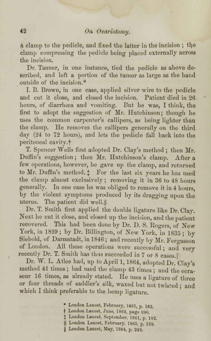 a clamp to the pedicle, and fixed the latter in the incision ; tlje clamp compressing the pedicle being placed externally across the incision. Dr. Tanner, in one instance, tied the pedicle as above de- scribed, and left a portion of the tumor as large as the hand outside of the incision.* I. B. Brown, in one case, applied silver wire to the pedicle and cut it close, and closed the incision. Patient died in 26 hours, of diarrhoea and vomiting. But he was, I think, the first to adopt the suggestion of Mr. Hutchinson; though he uses the common carpenter's callipers, as being lighter than the clamp. He removes the callipers generally on the third day (24 to 72 hours), and lets the pedicle fall back into the peritoneal cavity.f T. Spencer Wells first adopted Dr. Clay's method ; then Mr. Duffin's suggestion; then Mr. Hutchinson's clamp. After a few operations, however, he gave up the clamp, and returned to Mr. Duffin's method. \ For the last six years he has used the clamp almost exclusively ; removing it in 36 to 48 hours generally. In one case he was obliged to remove it in 4 hours, by the violent symptoms produced by its dragging upon the uterus. The patient did well.g Dr. T. Smith first applied the double ligature like Dr. Clay. Next he cut it close, and closed up the incision, and the patient recovered. This had been done by Dr. D. S. Rogers, of New York, in 1829 ; by Dr. Billington, of New York, in 1835 ; by Siebold, of Darmstadt, in 1846 ; and recently by Mr. Fero-usson of London. All these operations were successful; and very recently Dr. T. Smith has thus succeeded in 7 or 8 cases.| Dr. W. L. Atlee had, up to April 1,1864, adopted Dr. Clay's method 41 times ; had used the clamp 43 times ; and the ecra- seur 16 times, as already stated. He uses a ligature of three or four threads of saddler's silk, waxed but not twisted ■ and which I think preferable to the hemp ligature. * London Lancet, February, 1861, p. 162. \ London Lancet, June, 1862, page 390. \ London Lancet, September, 1861, p. 182. § London Lancet, February, 1863, p, 139, \ London Lancet, May, 1864, p. 2S2.