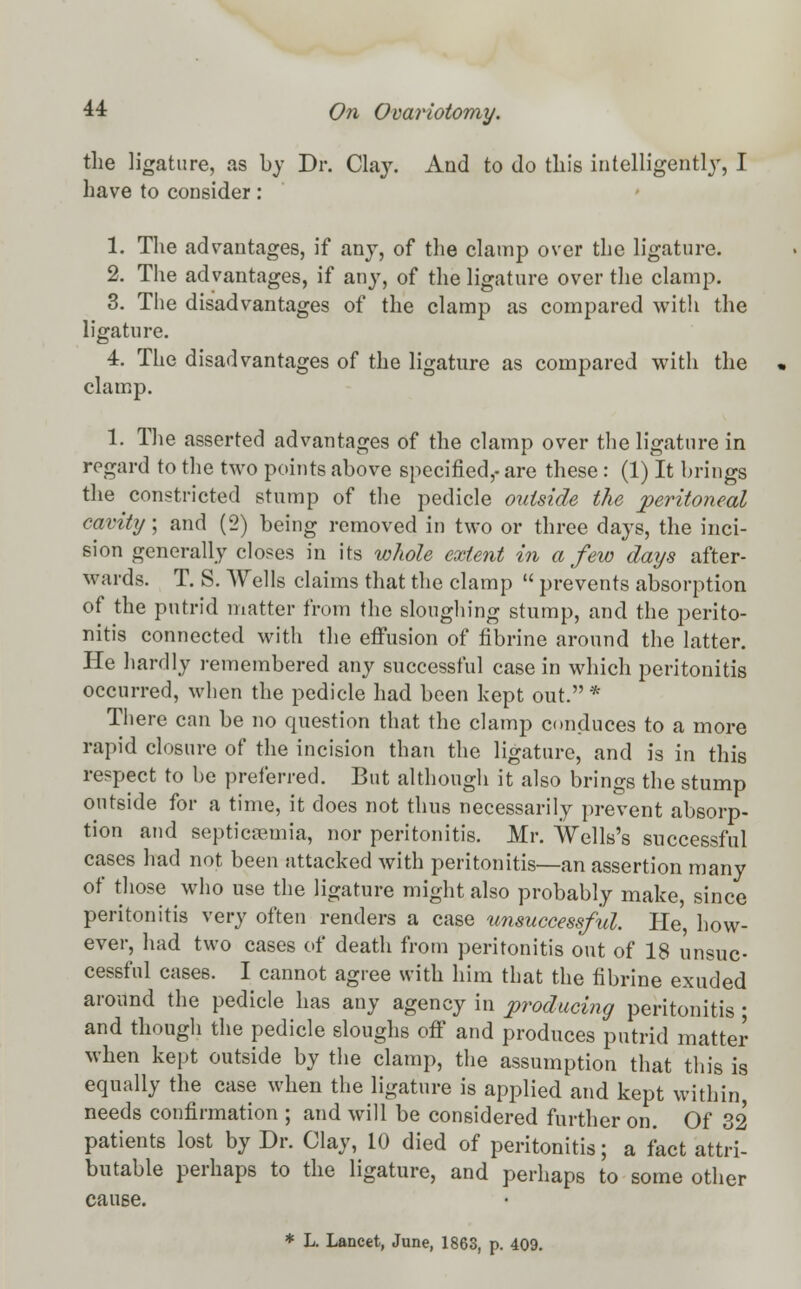 the ligature, as by Dr. Clay. And to do this intelligently, I have to consider: 1. The advantages, if any, of the clamp over the ligature. 2. The advantages, if any, of the ligature over the clamp. 3. The disadvantages of the clamp as compared with the ligature. 4. The disadvantages of the ligature as compared with the clamp. 1. The asserted advantages of the clamp over the ligature in regard to the two points above specified,- are these : (1) It brings the constricted stump of the pedicle outside the peritoneal cavity; and (2) being removed in two or three days, the inci- sion generally closes in its whole extent in a few days after- wards. T. S. Wells claims that the clamp  prevents absorption of the putrid matter from the sloughing stump, and the perito- nitis connected with the effusion of fibrine around the latter. He hardly remembered any successful case in which peritonitis occurred, when the pedicle had been kept out. * There can be no question that the clamp conduces to a more rapid closure of the incision than the ligature, and is in this respect to be preferred. But although it also brings the stump outside for a time, it does not thus necessarily prevent absorp- tion and septicaemia, nor peritonitis. Mr. Wells's successful cases had not been attacked with peritonitis—an assertion many of those who use the ligature might also probably make, since peritonitis very often renders a case unsuccessful. He', how- ever, had two cases of death from peritonitis out of 18 unsuc- cessful cases. I cannot agree with him that the fibrine exuded around the pedicle has any agency in producing peritonitis ; and though the pedicle sloughs off and produces putrid matter when kept outside by the clamp, the assumption that this is equally the case when the ligature is applied and kept within, needs confirmation ; and will be considered further on. Of 32 patients lost by Dr. Clay, 10 died of peritonitis; a fact attri- butable perhaps to the ligature, and perhaps to some other cause.