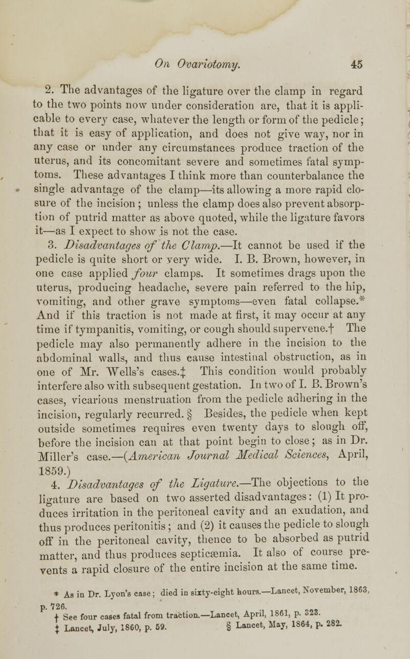 2. The advantages of the ligature over the clamp in regard to the two points now under consideration are, that it is appli- cable to every case, whatever the length or form of the pedicle; that it is easy of application, and does not give way, nor in any case or under any circumstances produce traction of the uterus, and its concomitant severe and sometimes fatal symp- toms. These advantages I think more than counterbalance the single advantage of the clamp—its allowing a more rapid clo- sure of the incision ; unless the clamp does also prevent absorp- tion of putrid matter as above quoted, while the ligature favors it—as I expect to show is not the case. 3. Disadvantages of the Clamp.—It cannot be used if the pedicle is quite short or very wide. I. B. Brown, however, in one case applied four clamps. It sometimes drags upon the uterus, producing headache, severe pain referred to the hip, vomiting, and other grave symptoms—even fatal collapse.* And if this traction is not made at first, it may occur at any time if tympanitis, vomiting, or cough should supervene.f The pedicle may also permanently adhere in the incision to the abdominal walls, and thus cause intestinal obstruction, as in one of Mr. Wells's cases.:}: This condition would probably interfere also with subsequent gestation. In two of I. B. Brown's cases, vicarious menstruation from the pedicle adhering in the incision, regularly recurred. § Besides, the pedicle when kept outside sometimes requires even twenty days to slough off, before the incision can at that point begin to close; as in Dr. Miller's case.—{American Journal Medical Sciences, April, 1859.) 4. Disadvantages of the Ligature.—-The objections to the ligature are based on two asserted disadvantages: (1) It pro- duces irritation in the peritoneal cavity and an exudation, and thus produces peritonitis; and (2) it causes the pedicle to slough off in the peritoneal cavity, thence to be absorbed as putrid matter, and thus produces septicemia. It also of course pre- vents a rapid closure of the entire incision at the same time. * As in Dr. Lyon's case ; died in sixty-eight hours.—Lancet, November, 1863, p. 726. + See four cases fatal from traction.—Lancet, April, 1861, p. 323. % Lancet, July, 1860, p. 59. § Lancet, May, 1864, p. 282.