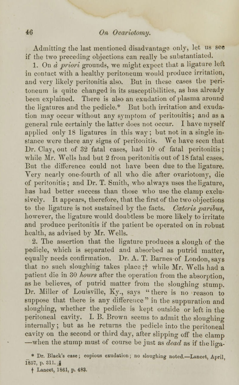 Admitting the last mentioned disadvantage only, let us see if the two preceding objections can really be substantiated. 1. On a priori grounds, we might expect that a ligature lelt in contact with a healthy peritoneum would produce irritation, and very likely peritonitis also. But in these cases the peri- toneum is quite changed in its susceptibilities, as has already been explained. There is also an exudation of plasma around the ligatures and the pedicle.* But both irritation and exuda- tion may occur without any symptom of peritonitis; and as a general rule certainly the latter does not occur. I have myself applied only 18 ligatures in this way; but not in a single in- stance were there any signs of peritonitis. We have seen that Dr. Clay, out of 32 fatal cases, had 10 of fatal peritonitis; while Mr. Wells had but 2 from peritonitis out of 18 fatal cases. But the difference could not have been due to the ligature. Very nearly one-fourth of all who die after ovariotomy, die of peritonitis; and Dr. T. Smith, who always uses the ligature, has had better success than those who use the clamp exclu- sively. It appears, therefore, that the first of the two objections to the ligature is not sustained by the facts. Cazteris 2>aribus, however, the ligature would doubtless be more likely to irritate and produce peritonitis if the patient be operated on in robust health, as advised by Mr. Wells. 2. The assertion that the ligature produces a slough of the pedicle, which is separated and absorbed as putrid matter, equally needs confirmation. Dr. A. T. Barnes of London, says that no such sloughing takes place ;f while Mr. Wells had a patient die in 30 hours after the operation from the absorption, as he believes, of putrid matter from the sloughing stump. Dr. Miller of Louisville, Ky., says  there is no reason to suppose that there is any difference in the suppuration and sloughing, whether the pedicle is kept outside or left in the peritoneal cavity. I. B. Brown seems to admit the sloughing internally; but as he returns the pedicle into the peritoneal cavity on the second or third day, after slipping off the clamp —when the stump must of course be just as dead as if the liga- * Dr. Black's case; copious exudation; no sloughing noted.—Lancet, April 1857, p. 311. J f Lancet, 1861, p. 483.