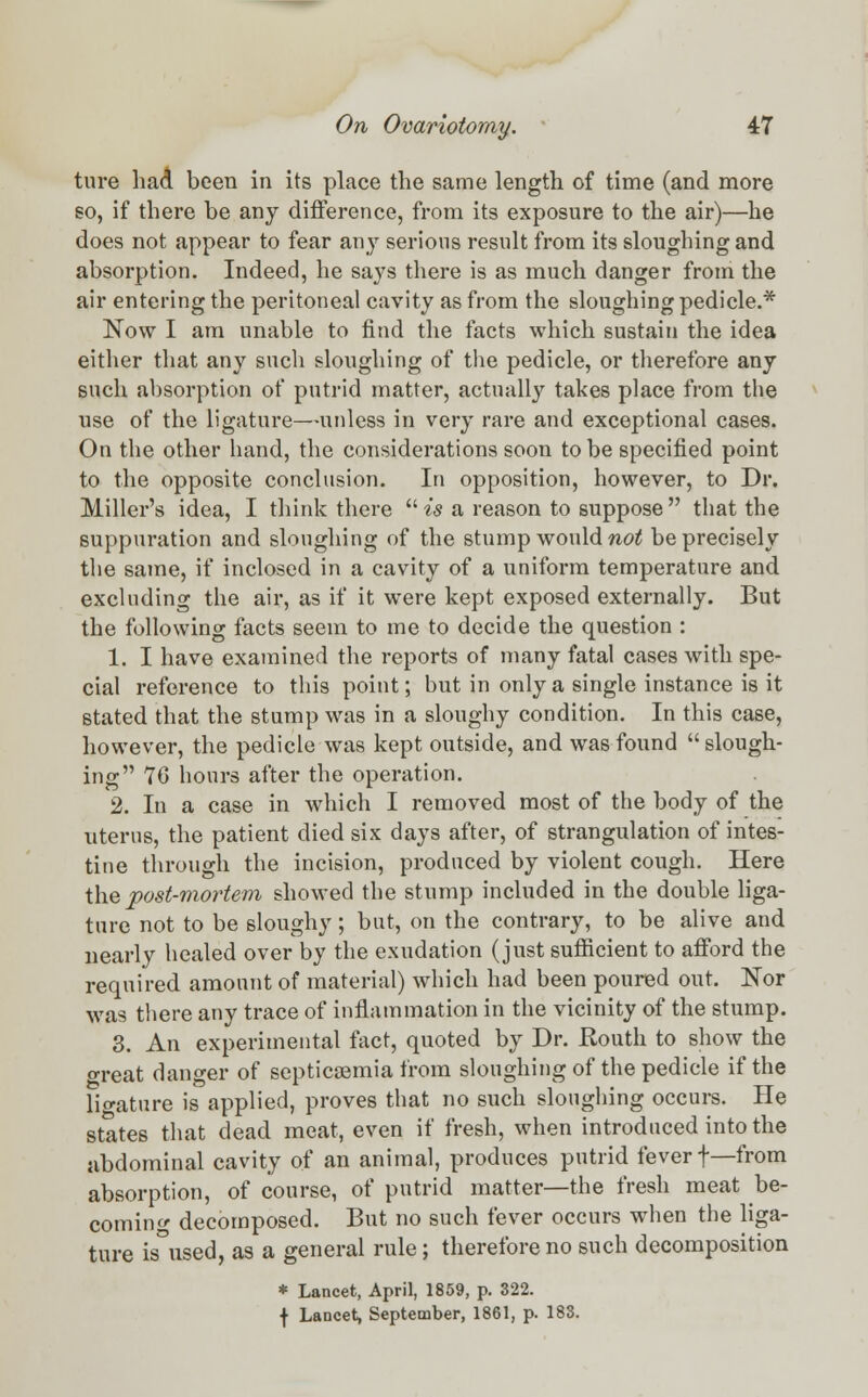ture had been in its place the same length of time (and more so, if there be any difference, from its exposure to the air)—he does not appear to fear any serious result from its sloughing and absorption. Indeed, he says there is as much danger from the air entering the peritoneal cavity as from the sloughing pedicle.* Now I am unable to find the facts which sustain the idea either that any such sloughing of the pedicle, or therefore any such absorption of putrid matter, actually takes place from the use of the ligature—unless in very rare and exceptional cases. On the other hand, the considerations soon to be specified point to the opposite conclusion. In opposition, however, to Dr. Miller's idea, I think there  is a reason to suppose  that the suppuration and sloughing of the stump would not be precisely the same, if inclosed in a cavity of a uniform temperature and excluding the air, as if it were kept exposed externally. But the following facts seem to me to decide the question : 1. I have examined the reports of many fatal cases with spe- cial reference to this point; but in only a single instance is it stated that the stump was in a sloughy condition. In this case, however, the pedicle was kept outside, and was found  slough- ing 76 hours after the operation. 2. In a case in which I removed most of the body of the uterus, the patient died six days after, of strangulation of intes- tine through the incision, produced by violent cough. Here the post-mortem showed the stump included in the double liga- ture not to be sloughy; but, on the contrary, to be alive and nearly healed over by the exudation (just sufficient to afford the required amount of material) which had been poured out. Nor was there any trace of inflammation in the vicinity of the stump. 3. An experimental fact, quoted by Dr. Routh to show the o-reat danger of septicemia from sloughing of the pedicle if the ligature is applied, proves that no such sloughing occurs. He states that dead meat, even if fresh, when introduced into the abdominal cavity of an animal, produces putrid fever f—from absorption, of course, of putrid matter—the fresh meat be- coming decomposed. But no such fever occurs when the liga- ture is°used, as a general rule; therefore no such decomposition * Lancet, April, 1859, p. 322.