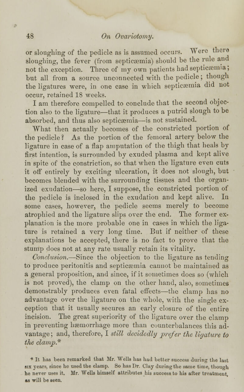 or sloughing of the pedicle as is assumed occurs. Were there sloughing, the fever (from septicaemia) should be the rule and not the exception. Three of my own patients had septicaemia; but all from a source unconnected with the pedicle; though the ligatures were, in one case in which septicaemia did not occur, retained 18 weeks. I am therefore compelled to conclude that the second objec- tion also to the ligature—that it produces a putrid slough to be absorbed, and thus also septicaemia—is not sustained. What then actually becomes of the constricted portion of the pedicle ? As the portion of the femoral artery below the ligature in case of a flap amputation of the thigh that heals by first intention, is surrounded by exuded plasma and kept alive in spite of the constriction, so that when the ligature even cuts it off entirely by exciting ulceration, it does not slough, but becomes blended with the surrounding tissues and the organ- ized exudation—so here, I suppose, the constricted portion of the pedicle is inclosed in the exudation and kept alive. In some cases, however, the pedicle seems merely to become atrophied and the ligature slips over the end. The former ex- planation is the more probable one in cases in which the liga- ture is retained a very long time. But if neither of these explanations be accepted, there is no fact to prove that the stump does not at any rate usually retain its vitality. Conclusion.—Since the objection to the ligature as tending to produce peritonitis and septicaemia cannot be maintained as a general proposition, and since, if it sometimes does so (which is not proved), the clamp on the other hand, also, sometimes demonstrably produces even fatal effects—the clamp has no advantage over the ligature on the whole, with the single ex- ception that it usually secures an early closure of the entire incision. The great superiority of the ligature over the clamp in preventing haemorrhage more than counterbalances this ad- vantage ; and, therefore, I still decidedly prefer the ligature to the clamp.* * It has been remarked that Mr. Wells has had better success during the last six years, since he used the clamp. So has Dr. Clay during the same time, though he never uses it. Mr. Wells himself attributes his success to his after treatment, as will be seen.