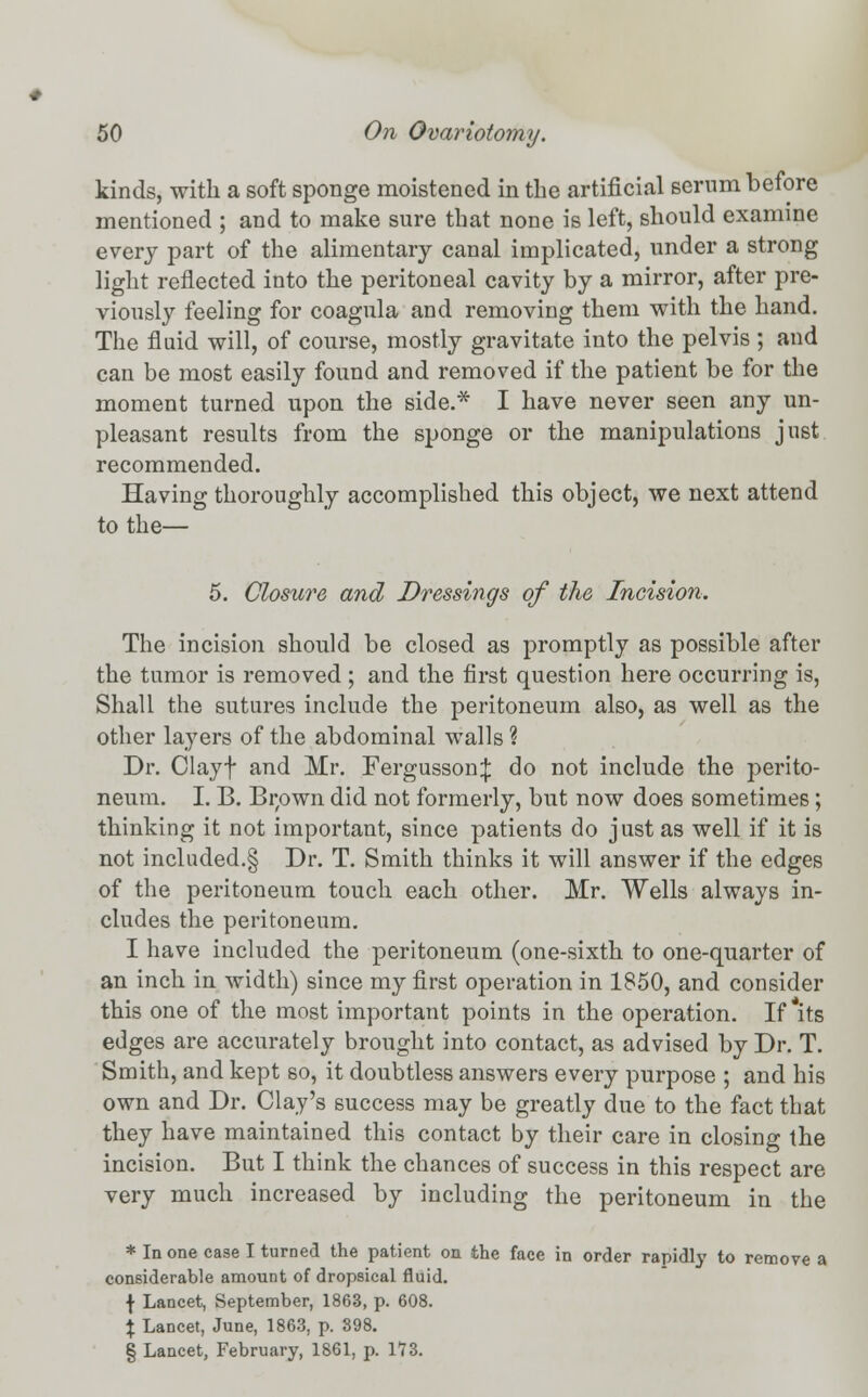 kinds, with a soft sponge moistened in the artificial serum before mentioned ; and to make sure that none is left, should examine every part of the alimentary canal implicated, under a strong light reflected into the peritoneal cavity by a mirror, after pre- viously feeling for coagnla and removing them with the hand. The fluid will, of course, mostly gravitate into the pelvis ; and can be most easily found and removed if the patient be for the moment turned upon the side.* I have never seen any un- pleasant results from the sponge or the manipulations just recommended. Having thoroughly accomplished this object, we next attend to the— 5. Closure and Dressings of the Incision. The incision should be closed as promptly as possible after the tumor is removed ; and the first question here occurring is, Shall the sutures include the peritoneum also, as well as the other layers of the abdominal walls ? Dr. Clayf and Mr. Fergusson^: do not include the perito- neum. I. B. Bi;own did not formerly, but now does sometimes; thinking it not important, since patients do just as well if it is not included.§ Dr. T. Smith thinks it will answer if the edges of the peritoneum touch each other. Mr. Wells always in- cludes the peritoneum. I have included the peritoneum (one-sixth to one-quarter of an inch in width) since my first operation in 1850, and consider this one of the most important points in the operation. If *its edges are accurately brought into contact, as advised by Dr. T. Smith, and kept so, it doubtless answers every purpose ; and his own and Dr. Clay's success may be greatly due to the fact that they have maintained this contact by their care in closing the incision. But I think the chances of success in this respect are very much increased by including the peritoneum in the * In one case I turned the patient on the face in order rapidly to remove a considerable amount of dropsical fluid. f Lancet, September, 1863, p. 608. % Lancet, June, 1863, p. 398. § Lancet, February, 1861, p. 1*73.