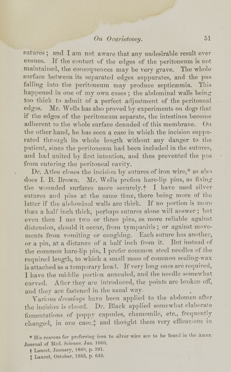 sutures ; and I am not aware that any undesirable result ever ensues. If the contact of the edges of the peritoneum is not maintained, the consequences may be very grave. The whole surface between its separated edges suppurates, and the pus falling into the peritoneum may produce septicaemia. This happened in one of my own cases ; the abdominal walls being too thick to admit of a perfect adjustment of the peritoneal edges. Mr. Wells has also proved by experiments on dogs that if the edges of the peritoneum separate, the intestines become adherent to the whole surface denuded of this membrane. On the other hand, he has seen a case in which the incision suppu- rated through its whole length without any danger to the patient, since the peritoneum had been included in the sutures, and had united by first intention, and thus prevented the pus from entering the peritoneal cavity. Dr. Atlee closes the incision by sutures of iron wire,* as also does I. B. Brown. Mr. Wells prefers hare-lip pins, as fixing the wounded surfaces more securely.f I have used silver sutures and pins at the same time, there being more of the hitter if the abdominal walls are thick. If no portion is more than a half inch thick, perhaps sutures alone will answer; but even then I use two or three pins, as more reliable against distension, should it occur, from tympanitis; or against move- ments from vomiting or coughing. Each suture has another, or a pin, at a distance of a half inch from it. But instead of the common hare-lip pin, I prefer common steel needles of the required length, to which a small mass of common sealing-wax is attached as a temporary head. If very long ones are required, I have the middle portion annealed, and the needle somewhat curved. After they are introduced, the points are broken off, and they are fastened in the usual way. Various dressing* have been applied to the abdomen after the incision is closed. Dr. Black applied somewhat elaborate fomentations of poppy capsules, chamomile, etc., frequently changed, in one case.:}: and thought them very efficacious in * His reasons for preferring iron to silver wire are to be foun.l in the Amor. Journal of Med. Science. Jan. I860, f Lancet, January, I860, p. 391. \ Lancet, October, 1863, p. 649.