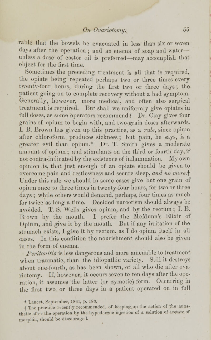 rable that the bowels be evacuated in less than six or seven days after the operation ; and an enema of soap and water— unless a dose of castor oil is preferred—may accomplish that object for the first time. Sometimes the preceding treatment is all that is required, the opiate being repeated perhaps two or three times every twenty-four hours, during the first two or three days; the patient going on to complete recovery without a bad symptom. Generally, however, more medical, and often also surgical treatment is required. But shall we uniformly give opiates in full doses, as some operators recommend? Dr. Clay gives four grains of opium to begin with, and two-grain doses afterwards. I. B. Brown has given up this practice, as a rule, since opium after chloroform produces sickness ; but pain, he says, is a greater evil than opium.* Dr. T. Smith gives a moderate amount of opium ; and stimulants on the third or fourth day, if not contra-indicated by the existence of inflammation. My own opinion is, that just enough of an opiate should be given to overcome pain and restlessness and secure sleep, and no more.\ Under this rule we should in some cases give but one grain of opium once to three times in twenty-four hours, for two or three days ; while others would demand, perhaps, four times as much for twice as long a time. Decided narcotism should always be avoided. T. S. Wells gives opium, and by the rectum ; I. B. Brown by the mouth. I prefer the McMunn's Elixir of Opium, and give it by the mouth. But if any irritation of the stomach exists, I give it by rectum, as I do opium itself in all cases. In this condition the nourishment should also be given in the form of enema. Peritonitis is less dangerous and more amenable to treatment when traumatic, than the idiopathic variety. Still it destroys about one-fourth, as has been shown, of all who die after ova- riotomy. If, however, it occurs seven to ten days after the ope- ration, it assumes the latter (or zymotic) form. Occurring in the first two or three days in a patient operated on in full * Lancet, September, 1861, p. 183. •f- The practice recently recommended, of keeping up the action of the anaes- thetic after the operation by the hypodermic injection of a solution of acetate of morphia, should be discouraged.