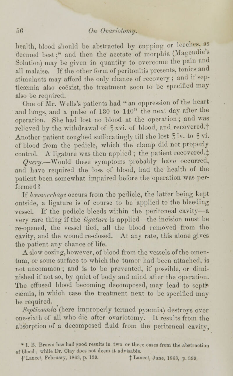 health, blood should be abstracted by cupping or leeches, as deemed best;:- and then the acetate of morphia (Magendie s Solution) may be given in quantity to overcome the pain and all malaise. If the other form of peritonitis presents, tonics and stimulants may afford the only chance of recovery ; and ii sep- ticaemia also coexist, the treatment soon to be specified may also be required. One of Mr. Wells's patients had  an oppression of the heart and lungs, and a pulse of 130 to 140 the next day after the operation. She had lost no blood at the operation ; and was relieved by the withdrawal of 3 xvi. of blood, and recovered.! Another patient coughed suffocatingly till she lost 1 iv. to 3 vi. of blood from the pedicle, which the clamp did not properly control. A ligature was then applied ; the patient recovered.:}: Query.—Would these symptoms probably have occurred, and have required the loss of blood, had the health of the patient been somewhat impaired before the operation was per- formed ? If hemorrhage occurs from the pedicle, the latter being kept outside, a ligature is of course to be applied to the bleeding vessel. If the pedicle bleeds within the peritoneal cavity—a very rare thing if the ligature is applied—the incision must he re-opened, the vessel tied, all the blood removed from the cavity, and the wound re-closed. At any rate, this alone gives the patient any chance of life. A slow oozing, however, of blood from the vessels of the omen- tum, or some surface to which the tumor had been attached, is not uncommon ; and is to be prevented, if possible, or dimi- nished if not so, by quiet of body and mind after the operation. The effused blood becoming decomposed, may lead to septi- caemia, in which case the treatment next to be specified may be required. Septicaemia (here improperly termed pyaemia) destroys over one-sixth of all who die after ovariotomy. It results from the absorption of a decomposed fluid from the peritoneal cavity, * I. B. Brown has ha<3 good results in two or three cases from the abstraction of blood; while Dr. Clay does not deem it advisable. f Lancet, February, 1863, p. 139. % Lancet, June, 1863, p. 399.