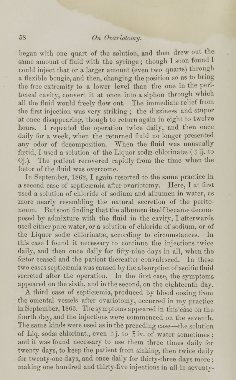 began with one quart of the solution, and then drew ont the same amount of fluid with the syringe; though I soon found I could inject that or a larger amount (even two quarts) through a flexible bougie, and then, changing the position so as to bring the free extremity to a lower level than the one in the peri- toneal cavity, convert it at once into a siphon through which all the fluid would freely flow out. The immediate relief from the first injection was very striking ; the dizziness and stupor at once disappearing, though to return ngain in eight to twelve hours. I repeated the operation twice daily, and then once daily for a week, when the returned fluid no longer presented any odor of decomposition. When the fluid was unusually foetid, I used a solution of the Liquor sodse chloiinatae (3 ij. to Oj.). The patient recovered rapidly from the time when the fcetor of the fluid was overcome. In September, 1862, I again resorted to the same practice in a second case of septicaemia after ovariotomy. Here, I at first used a solution of chloride of sodium and albumen in water, as more nearly resembling the natural secretion of the perito- neum. But soon finding that the albumen itself became decom- posed by. admixture with the fluid in the cavity, I afterwards used either pure water, or a solution of chloride of sodium, or of the Liquor sodse chlorinatse, according to circumstances. In this case I found it necessary to continue the injections twice daily, and then once daily for fifty-nine days in all, when the fcetor ceased and the patient thereafter convalesced. In these two cases septicaemia was caused by the absorption of ascitic fluid secreted after the operation. In the first case, the symptoms appeared on the sixth, and in the second, on the eighteenth day. A third case of septicaemia, produced by blood oozing from the omental vessels after ovariotomy, occurred in my practice in September, 1863. The symptoms appeared in this case on the fourth day, and the injections were commenced on the seventh. The same kinds were used as in the preceding case—the solution of Liq. sodae chlorinat,, even 3 j. to \ iv. of water sometimes ; and it was found necessary to use them three times daily for twenty days, to keep the patient from sinking, then twice daily for twenty-one days, and once daily for thirty-three days more ; making one hundred and thirty-five injections in all in seventy-